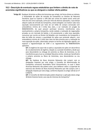 Formulário de Referência - 2012 - LOCALIZA RENT A CAR SA

Versão : 11

18.2 - Descrição de eventuais regras estatutárias que limitem o direito de voto de
acionistas significativos ou que os obriguem a realizar oferta pública
“Artigo 39.  Qualquer Acionista ou Bloco de Acionistas que atingir, de forma direta ou indireta, 
a  titularidade  de  ações  de  emissão  da  Companhia  ou  Direitos  de  Natureza 
Societária,  igual  ou  superior  a  10%  (dez  por  cento)  do  capital  social,  tanto  por 
meio de uma única operação, como por meio de diversas operações, e que deseje 
adquirir ações de emissão da Companhia, estará obrigado a (i) realizar cada nova 
aquisição  exclusivamente  por  meio  de  um  leilão  de  compra  convocado  com 
antecedência  mínima  de  3  (três)  dias  úteis,  a  ser  realizado  em  pregão  da 
BM&FBOVESPA,  do  qual  possam  participar  terceiros  interferentes  e/ou 
eventualmente  a  própria  Companhia,  sendo  vedada  a  realização  de  negociações 
privadas  ou  em  mercado  de  balcão,  e  (ii)  previamente  a  cada  nova  aquisição, 
comunicar  por  escrito  ao  Diretor  de  Relações  com  Investidores  da  Companhia  a 
data  do  leilão  de  compra  e  quantidade  de  ações  que  pretende  adquirir,  com 
antecedência mínima de 3 (três) dias  úteis da data  prevista para a realização  da 
nova aquisição de ações, observados sempre os termos da legislação vigente, em 
especial  a  regulamentação  da  CVM  e  os  regulamentos  da  BM&FBOVESPA 
aplicáveis. 
§1º. A exigência do caput não se aplica a aquisições de ações em decorrência 
de: (i) adiantamento de legítima, doação ou sucessão hereditária, desde que 
para  descendente  ou  cônjuge  de  acionista  ou  Bloco  de  Acionistas;  ou  (ii) 
transferência para trust ou entidade fiduciária similar, tendo por beneficiário 
o  próprio  acionista  ou  Bloco  de  Acionistas,  seus  descendentes  ou  seu 
cônjuge. 
§2º.  Na  hipótese  do  Novo  Acionista  Relevante  não  cumprir  com  as 
obrigações  impostas  por  este  artigo,  o  Conselho  de  Administração  da 
Companhia  convocará  Assembleia  Geral  Extraordinária,  na  qual  o  Novo 
Acionista Relevante não poderá votar, para deliberar sobre a suspensão do 
exercício  dos  direitos  do  Novo  Acionista  Relevante  que  não  cumpriu  com  a 
obrigação imposta por este artigo, conforme disposto no artigo 120 da Lei nº 
6.404/76. 
§3º. O Conselho de Administração poderá dispensar a aplicação deste artigo 
38 deste Estatuto Social, caso seja de interesse da Companhia.” 

PÁGINA: 258 de 286

 