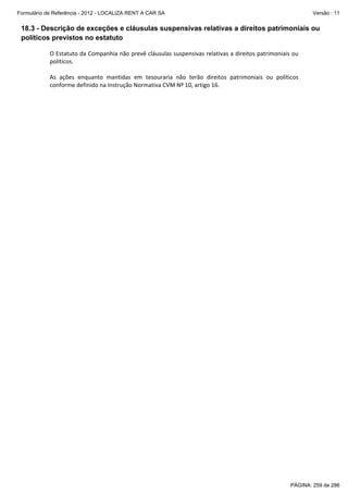 Formulário de Referência - 2012 - LOCALIZA RENT A CAR SA

Versão : 11

18.3 - Descrição de exceções e cláusulas suspensivas relativas a direitos patrimoniais ou
políticos previstos no estatuto
 
O Estatuto da Companhia não prevê cláusulas suspensivas relativas a direitos patrimoniais ou 
políticos.  
 
As  ações  enquanto  mantidas  em  tesouraria  não  terão  direitos  patrimoniais  ou  políticos 
conforme definido na Instrução Normativa CVM Nº 10, artigo 16.   
 

PÁGINA: 259 de 286

 