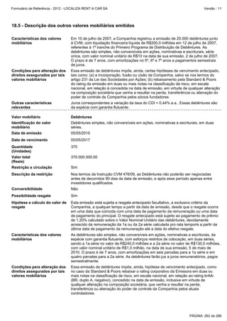 Formulário de Referência - 2012 - LOCALIZA RENT A CAR SA

Versão : 11

18.5 - Descrição dos outros valores mobiliários emitidos
Características dos valores
mobiliários

Em 10 de julho de 2007, a Companhia registrou a emissão de 20.000 debêntures junto
à CVM, com liquidação financeira líquida de R$200,0 milhões em 12 de julho de 2007,
referentes à 1ª tranche do Primeiro Programa de Distribuição de Debêntures. As
debêntures são simples, não conversíveis em ações, nominativas e escriturais, série
única, com valor nominal unitário de R$10 na data de sua emissão, 2 de julho de 2007.
O prazo é de 7 anos, com amortizações no 5º, 6º e 7º anos e pagamentos semestrais
de juros.

Condições para alteração dos
direitos assegurados por tais
valores mobiliários

Essa emissão de debêntures impõe, ainda, certas hipóteses de vencimento antecipado,
tais como: (a) a incorporação, fusão ou cisão da Companhia, salvo se nos termos do
artigo 231 da Lei das Sociedades por Ações; (b) rebaixamento pela Standard & Poors
do rating da emissão em duas ou mais notas na classificação de risco, em escala
nacional, em relação à concedida na data de emissão, em virtude de qualquer alteração
na composição societária que venha a resultar na perda, transferência ou alienação do
poder de controle da Companhia pelos sócios fundadores.

Outras características
relevantes

Juros correspondentes a variação da taxa do CDI + 0,44% a.a.. Essas debêntures são
da espécie com garantia flutuante.

Valor mobiliário

Debêntures

Identificação do valor
mobiliário

Debêntures simples, não conversíveis em ações, nominativas e escriturais, em duas
séries.

Data de emissão

05/05/2010

Data de vencimento

05/05/2017

Quantidade
(Unidades)

370

Valor total
(Reais)

370.000.000,00

Restrição a circulação

Sim

Descrição da restrição

Nos termos da Instrução CVM 476/09, as Debêntures não poderão ser negociadas
antes de decorridos 90 dias da data de emissão, e após esse período apenas entre
investidores qualificados.

Conversibilidade

Não

Possibilidade resgate

Sim

Hipótese e cálculo do valor de
resgate

Esta emissão está sujeita a resgate antecipado facultativo, a exclusivo critério da
Companhia, a qualquer tempo a partir da data de emissão, desde que o resgate ocorra
em uma data que coincida com uma data de pagamento da remuneração ou uma data
de pagamento do principal. O resgate antecipado está sujeito ao pagamento de prêmio
de 1,20% calculado sobre o Valor Nominal Unitário das debêntures, devidamente
acrescido da remuneração da 1a ou da 2a série calculada pro rata temporis a partir da
última data de pagamento da remuneração até a data do efetivo resgate.

Características dos valores
mobiliários

As debêntures são simples, não conversíveis em ações, nominativas e escriturais, da
espécie com garantia flutuante, com esforços restritos de colocação, em duas séries,
sendo a 1a série no valor de R$240,0 milhões e a 2a série no valor de R$130,0 milhões,
com valor nominal unitário de R$1,0 milhão, na data de sua emissão, 5 de maio de
2010. O prazo é de 7 anos, com amortizações em seis parcelas para a 1a série e em
quatro parcelas para a 2a série. As debêntures farão jus a juros remuneratórios, pagos
semestralmente.

Condições para alteração dos
direitos assegurados por tais
valores mobiliários

Essa emissão de debêntures impõe, ainda, hipótese de vencimento antecipado, como
no caso da Standard & Poors rebaixar o rating corporativo da Emissora em duas ou
mais notas na classificação de risco, em escala nacional, em relação ao rating brAA(BR, duplo A, negativo), concedido na data de emissão, inclusive em virtude de
qualquer alteração na composição societária, que venha a resultar na perda,
transferência ou alienação do poder de controle da Companhia pelos atuais
controladores.

PÁGINA: 262 de 286

 
