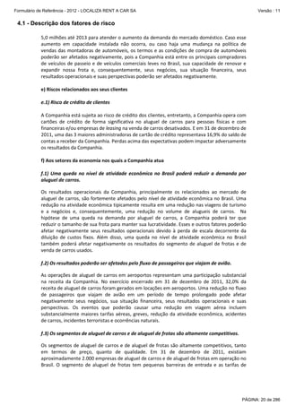 Formulário de Referência - 2012 - LOCALIZA RENT A CAR SA

Versão : 11

4.1 - Descrição dos fatores de risco
5,0 milhões até 2013 para atender o aumento da demanda do mercado doméstico. Caso esse
aumento em capacidade instalada não ocorra, ou caso haja uma mudança na política de
vendas das montadoras de automóveis, os termos e as condições de compra de automóveis
poderão ser afetados negativamente, pois a Companhia está entre os principais compradores
de veículos de passeio e de veículos comerciais leves no Brasil, sua capacidade de renovar e
expandir nossa frota e, consequentemente, seus negócios, sua situação financeira, seus
resultados operacionais e suas perspectivas poderão ser afetados negativamente.
e) Riscos relacionados aos seus clientes
e.1) Risco de crédito de clientes
A Companhia está sujeita ao risco de crédito dos clientes, entretanto, a Companhia opera com
cartões de crédito de forma significativa no aluguel de carros para pessoas físicas e com
financeiras e/ou empresas de leasing na venda de carros desativados. E em 31 de dezembro de
2011, uma das 3 maiores administradoras de cartão de crédito representava 16,9% do saldo de
contas a receber da Companhia. Perdas acima das expectativas podem impactar adversamente
os resultados da Companhia.
f) Aos setores da economia nos quais a Companhia atua
f.1) Uma queda no nível de atividade econômica no Brasil poderá reduzir a demanda por
aluguel de carros.
Os resultados operacionais da Companhia, principalmente os relacionados ao mercado de
aluguel de carros, são fortemente afetados pelo nível de atividade econômica no Brasil. Uma
redução na atividade econômica tipicamente resulta em uma redução nas viagens de turismo
e a negócios e, consequentemente, uma redução no volume de alugueis de carros. Na
hipótese de uma queda na demanda por aluguel de carros, a Companhia poderá ter que
reduzir o tamanho de sua frota para manter sua lucratividade. Esses e outros fatores poderão
afetar negativamente seus resultados operacionais devido à perda de escala decorrente da
diluição de custos fixos. Além disso, uma queda no nível de atividade econômica no Brasil
também poderá afetar negativamente os resultados do segmento de aluguel de frotas e de
venda de carros usados.
f.2) Os resultados poderão ser afetados pelo fluxo de passageiros que viajam de avião.
As operações de aluguel de carros em aeroportos representam uma participação substancial
na receita da Companhia. No exercício encerrado em 31 de dezembro de 2011, 32,0% da
receita de aluguel de carros foram gerados em locações em aeroportos. Uma redução no fluxo
de passageiros que viajam de avião em um período de tempo prolongado pode afetar
negativamente seus negócios, sua situação financeira, seus resultados operacionais e suas
perspectivas. Os eventos que poderão causar uma redução em viagem aérea incluem
substancialmente maiores tarifas aéreas, greves, redução da atividade econômica, acidentes
de carros, incidentes terroristas e ocorrências naturais.
f.3) Os segmentos de aluguel de carros e de aluguel de frotas são altamente competitivos.
Os segmentos de aluguel de carros e de aluguel de frotas são altamente competitivos, tanto
em termos de preço, quanto de qualidade. Em 31 de dezembro de 2011, existiam
aproximadamente 2.000 empresas de aluguel de carros e de aluguel de frotas em operação no
Brasil. O segmento de aluguel de frotas tem pequenas barreiras de entrada e as tarifas de

PÁGINA: 20 de 286

 