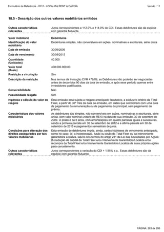 Formulário de Referência - 2012 - LOCALIZA RENT A CAR SA

Versão : 11

18.5 - Descrição dos outros valores mobiliários emitidos
Outras características
relevantes

Juros correspondentes a 112,0% e 114,0% do CDI. Essas debêntures são da espécie
com garantia flutuante.

Valor mobiliário

Debêntures

Identificação do valor
mobiliário

Debêntures simples, não conversíveis em ações, nominativas e escriturais, série única

Data de emissão

30/09/2009

Data de vencimento

30/09/2015

Quantidade
(Unidades)

40.000

Valor total
(Reais)

400.000.000,00

Restrição a circulação

Sim

Descrição da restrição

Nos termos da Instrução CVM 476/09, as Debêntures não poderão ser negociadas
antes de decorridos 90 dias da data de emissão, e após esse período apenas entre
investidores qualificados.

Conversibilidade

Não

Possibilidade resgate

Sim

Hipótese e cálculo do valor de
resgate

Esta emissão está sujeita a resgate antecipado facultativo, a exclusivo critério da Total
Fleet, a partir do 36º mês da data de emissão, em datas que coincidirem com uma data
de pagamento da remuneração ou de pagamento do principal, sem pagamento de
prêmio.

Características dos valores
mobiliários

As debêntures são simples, não conversíveis em ações, nominativas e escriturais, série
única, com valor nominal unitário de R$10 na data de sua emissão, 30 de setembro de
2009. O prazo é de 6 anos, com amortizações em quatro parcelas iguais e sucessivas,
sendo a primeira parcela em 30 de setembro de 2012 e a última parcela em 30 de
setembro de 2015 e pagamentos semestrais de juros.

Condições para alteração dos
direitos assegurados por tais
valores mobiliários

Esta emissão de debêntures impõe, ainda, certas hipóteses de vencimento antecipado,
como no caso: (a) a incorporação, fusão ou cisão da Total Fleet ou da interveniente
garantidora Localiza, salvos nos termos do artigo 231 da Lei das Sociedades por Ações;
(b) redução de capital da Total Fleet e/ou Interveniente Garantidora Localiza e/ou
recompra da Total Fleet e/ou Interveniente Garantidora Localiza de suas próprias ações
para cancelamento.

Outras características
relevantes

Juros correspondentes a variação do CDI + 1,95% a.a.. Essas debêntures são da
espécie com garantia flutuante.

PÁGINA: 263 de 286

 