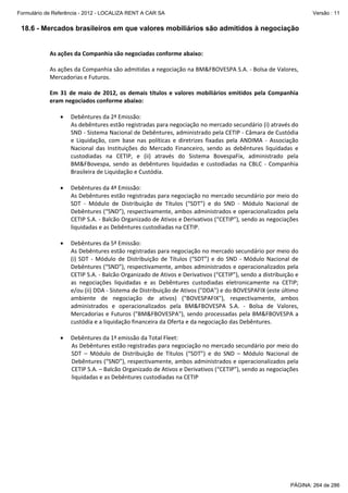 Formulário de Referência - 2012 - LOCALIZA RENT A CAR SA

Versão : 11

18.6 - Mercados brasileiros em que valores mobiliários são admitidos à negociação
 
As ações da Companhia são negociadas conforme abaixo: 
 
As ações da Companhia são admitidas a negociação na BM&FBOVESPA S.A. ‐ Bolsa de Valores, 
Mercadorias e Futuros. 
 
Em  31  de  maio  de  2012,  os  demais  títulos  e  valores  mobiliários  emitidos  pela  Companhia 
eram negociados conforme abaixo: 
 
• Debêntures da 2ª Emissão: 
As debêntures estão registradas para negociação no mercado secundário (i) através do 
SND ‐ Sistema Nacional de Debêntures, administrado pela CETIP ‐ Câmara de Custódia 
e  Liquidação,  com  base  nas  políticas  e  diretrizes  fixadas  pela  ANDIMA  ‐  Associação 
Nacional  das  Instituições  do  Mercado  Financeiro,  sendo  as  debêntures  liquidadas  e 
custodiadas  na  CETIP,  e  (ii)  através  do  Sistema  BovespaFix,  administrado  pela 
BM&FBovespa,  sendo  as  debêntures  liquidadas  e  custodiadas  na  CBLC  ‐  Companhia 
Brasileira de Liquidação e Custódia. 
 
• Debêntures da 4ª Emissão: 
As Debêntures estão registradas para negociação no mercado secundário por meio do 
SDT  ‐  Módulo  de  Distribuição  de  Títulos  (“SDT”)  e  do  SND  ‐  Módulo  Nacional  de 
Debêntures (“SND”), respectivamente, ambos administrados e operacionalizados pela 
CETIP S.A. ‐ Balcão Organizado de Ativos e Derivativos (“CETIP”), sendo as negociações 
liquidadas e as Debêntures custodiadas na CETIP. 
 
• Debêntures da 5ª Emissão: 
As Debêntures estão registradas para negociação no mercado secundário por meio do 
(i)  SDT  ‐  Módulo  de  Distribuição  de  Títulos  (“SDT”)  e  do  SND  ‐  Módulo  Nacional  de 
Debêntures (“SND”), respectivamente, ambos administrados e operacionalizados pela 
CETIP S.A. ‐ Balcão Organizado de Ativos e Derivativos (“CETIP”), sendo a distribuição e 
as  negociações  liquidadas  e  as  Debêntures  custodiadas  eletronicamente  na  CETIP; 
e/ou (ii) DDA ‐ Sistema de Distribuição de Ativos ("DDA") e do BOVESPAFIX (este último 
ambiente  de  negociação  de  ativos)  ("BOVESPAFIX"),  respectivamente,  ambos 
administrados  e  operacionalizados  pela  BM&FBOVESPA  S.A.  ‐  Bolsa  de  Valores, 
Mercadorias  e  Futuros  ("BM&FBOVESPA"),  sendo  processadas  pela  BM&FBOVESPA  a 
custódia e a liquidação financeira da Oferta e da negociação das Debêntures. 
 
• Debêntures da 1ª emissão da Total Fleet: 
As Debêntures estão registradas para negociação no mercado secundário por meio do 
SDT  –  Módulo  de  Distribuição  de  Títulos  (“SDT”)  e  do  SND  –  Módulo  Nacional  de 
Debêntures (“SND”), respectivamente, ambos administrados e operacionalizados pela 
CETIP S.A. – Balcão Organizado de Ativos e Derivativos (“CETIP”), sendo as negociações 
liquidadas e as Debêntures custodiadas na CETIP 
 
 

PÁGINA: 264 de 286

 