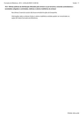 Formulário de Referência - 2012 - LOCALIZA RENT A CAR SA

Versão : 11

18.8 - Ofertas públicas de distribuição efetuadas pelo emissor ou por terceiros, incluindo controladores e
sociedades coligadas e controladas, relativas a valores mobiliários do emissor

Nos últimos 3 exercício sociais não houve emissão de ações da Companhia. 
 
Informações sobre os demais títulos e valores mobiliários emitidos podem ser encontradas na 
seção 18.5 deste Formulário de Referência. 
 

PÁGINA: 266 de 286

 