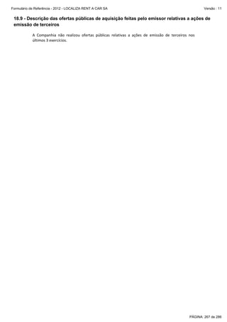 Formulário de Referência - 2012 - LOCALIZA RENT A CAR SA

Versão : 11

18.9 - Descrição das ofertas públicas de aquisição feitas pelo emissor relativas a ações de
emissão de terceiros
A  Companhia  não  realizou  ofertas  públicas  relativas  a  ações  de  emissão  de  terceiros  nos 
últimos 3 exercícios. 
 

PÁGINA: 267 de 286

 