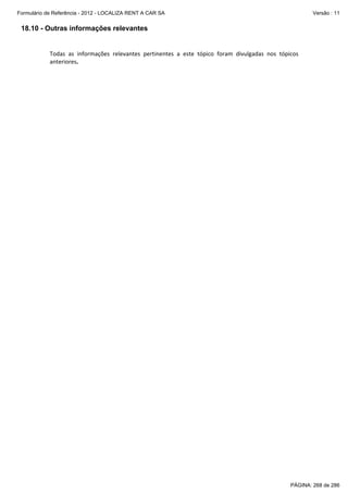 Formulário de Referência - 2012 - LOCALIZA RENT A CAR SA

Versão : 11

18.10 - Outras informações relevantes

Todas  as  informações  relevantes  pertinentes  a  este  tópico  foram  divulgadas  nos  tópicos 
anteriores. 

PÁGINA: 268 de 286

 