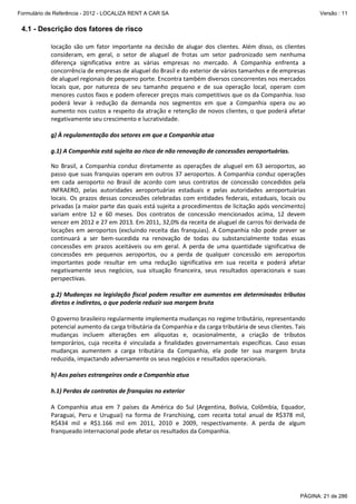 Formulário de Referência - 2012 - LOCALIZA RENT A CAR SA

Versão : 11

4.1 - Descrição dos fatores de risco
locação são um fator importante na decisão de alugar dos clientes. Além disso, os clientes
consideram, em geral, o setor de aluguel de frotas um setor padronizado sem nenhuma
diferença significativa entre as várias empresas no mercado. A Companhia enfrenta a
concorrência de empresas de aluguel do Brasil e do exterior de vários tamanhos e de empresas
de aluguel regionais de pequeno porte. Encontra também diversos concorrentes nos mercados
locais que, por natureza de seu tamanho pequeno e de sua operação local, operam com
menores custos fixos e podem oferecer preços mais competitivos que os da Companhia. Isso
poderá levar à redução da demanda nos segmentos em que a Companhia opera ou ao
aumento nos custos a respeito da atração e retenção de novos clientes, o que poderá afetar
negativamente seu crescimento e lucratividade.
g) À regulamentação dos setores em que a Companhia atua
g.1) A Companhia está sujeita ao risco de não renovação de concessões aeroportuárias.
No Brasil, a Companhia conduz diretamente as operações de aluguel em 63 aeroportos, ao
passo que suas franquias operam em outros 37 aeroportos. A Companhia conduz operações
em cada aeroporto no Brasil de acordo com seus contratos de concessão concedidos pela
INFRAERO, pelas autoridades aeroportuárias estaduais e pelas autoridades aeroportuárias
locais. Os prazos dessas concessões celebradas com entidades federais, estaduais, locais ou
privadas (a maior parte das quais está sujeita a procedimentos de licitação após vencimento)
variam entre 12 e 60 meses. Dos contratos de concessão mencionados acima, 12 devem
vencer em 2012 e 27 em 2013. Em 2011, 32,0% da receita de aluguel de carros foi derivada de
locações em aeroportos (excluindo receita das franquias). A Companhia não pode prever se
continuará a ser bem-sucedida na renovação de todas ou substancialmente todas essas
concessões em prazos aceitáveis ou em geral. A perda de uma quantidade significativa de
concessões em pequenos aeroportos, ou a perda de qualquer concessão em aeroportos
importantes pode resultar em uma redução significativa em sua receita e poderá afetar
negativamente seus negócios, sua situação financeira, seus resultados operacionais e suas
perspectivas.
g.2) Mudanças na legislação fiscal podem resultar em aumentos em determinados tributos
diretos e indiretos, o que poderia reduzir sua margem bruta
O governo brasileiro regularmente implementa mudanças no regime tributário, representando
potencial aumento da carga tributária da Companhia e da carga tributária de seus clientes. Tais
mudanças incluem alterações em alíquotas e, ocasionalmente, a criação de tributos
temporários, cuja receita é vinculada a finalidades governamentais específicas. Caso essas
mudanças aumentem a carga tributária da Companhia, ela pode ter sua margem bruta
reduzida, impactando adversamente os seus negócios e resultados operacionais.
h) Aos países estrangeiros onde a Companhia atua
h.1) Perdas de contratos de franquias no exterior
A Companhia atua em 7 países da América do Sul (Argentina, Bolívia, Colômbia, Equador,
Paraguai, Peru e Uruguai) na forma de Franchising, com receita total anual de R$378 mil,
R$434 mil e R$1.166 mil em 2011, 2010 e 2009, respectivamente. A perda de algum
franqueado internacional pode afetar os resultados da Companhia.

PÁGINA: 21 de 286

 