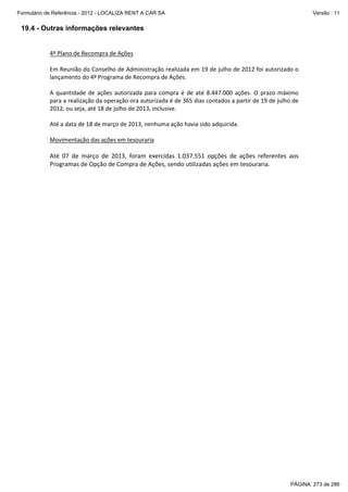 Formulário de Referência - 2012 - LOCALIZA RENT A CAR SA

Versão : 11

19.4 - Outras informações relevantes

4º Plano de Recompra de Ações
Em Reunião do Conselho de Administração realizada em 19 de julho de 2012 foi autorizado o
lançamento do 4º Programa de Recompra de Ações.
A quantidade de ações autorizada para compra é de até 8.447.000 ações. O prazo máximo
para a realização da operação ora autorizada é de 365 dias contados a partir de 19 de julho de
2012, ou seja, até 18 de julho de 2013, inclusive.
Até a data de 18 de março de 2013, nenhuma ação havia sido adquirida.
Movimentação das ações em tesouraria

Até 07 de março de 2013, foram exercidas 1.037.551 opções de ações referentes aos
Programas de Opção de Compra de Ações, sendo utilizadas ações em tesouraria.

PÁGINA: 273 de 286

 