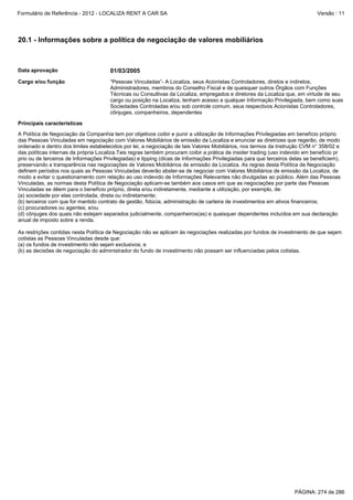 Formulário de Referência - 2012 - LOCALIZA RENT A CAR SA

Versão : 11

20.1 - Informações sobre a política de negociação de valores mobiliários

Data aprovação

01/03/2005

Cargo e/ou função

“Pessoas Vinculadas”- A Localiza, seus Acionistas Controladores, diretos e indiretos,
Administradores, membros do Conselho Fiscal e de quaisquer outros Órgãos com Funções
Técnicas ou Consultivas da Localiza, empregados e diretores da Localiza que, em virtude de seu
cargo ou posição na Localiza, tenham acesso a qualquer Informação Privilegiada, bem como suas
Sociedades Controladas e/ou sob controle comum, seus respectivos Acionistas Controladores,
cônjuges, companheiros, dependentes

Principais características
A Política de Negociação da Companhia tem por objetivos coibir e punir a utilização de Informações Privilegiadas em benefício próprio
das Pessoas Vinculadas em negociação com Valores Mobiliários de emissão da Localiza e enunciar as diretrizes que regerão, de modo
ordenado e dentro dos limites estabelecidos por lei, a negociação de tais Valores Mobiliários, nos termos da Instrução CVM n° 358/02 e
das políticas internas da própria Localiza.Tais regras também procuram coibir a prática de insider trading (uso indevido em benefício pr
prio ou de terceiros de Informações Privilegiadas) e tipping (dicas de Informações Privilegiadas para que terceiros delas se beneficiem),
preservando a transparência nas negociações de Valores Mobiliários de emissão da Localiza. As regras desta Política de Negociação
definem períodos nos quais as Pessoas Vinculadas deverão abster-se de negociar com Valores Mobiliários de emissão da Localiza, de
modo a evitar o questionamento com relação ao uso indevido de Informações Relevantes não divulgadas ao público. Além das Pessoas
Vinculadas, as normas desta Política de Negociação aplicam-se também aos casos em que as negociações por parte das Pessoas
Vinculadas se dêem para o benefício próprio, direta e/ou indiretamente, mediante a utilização, por exemplo, de:
(a) sociedade por elas controlada, direta ou indiretamente;
(b) terceiros com que for mantido contrato de gestão, fidúcia, administração de carteira de investimentos em ativos financeiros;
(c) procuradores ou agentes; e/ou
(d) cônjuges dos quais não estejam separados judicialmente, companheiros(as) e quaisquer dependentes incluídos em sua declaração
anual de imposto sobre a renda.
As restrições contidas nesta Política de Negociação não se aplicam às negociações realizadas por fundos de investimento de que sejam
cotistas as Pessoas Vinculadas desde que:
(a) os fundos de investimento não sejam exclusivos; e
(b) as decisões de negociação do administrador do fundo de investimento não possam ser influenciadas pelos cotistas.

PÁGINA: 274 de 286

 