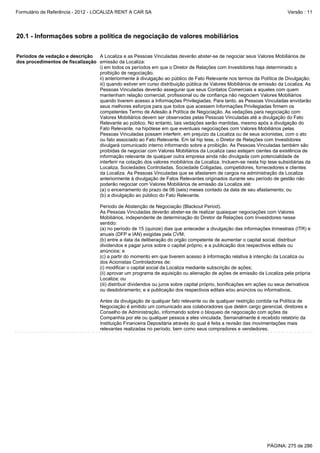 Formulário de Referência - 2012 - LOCALIZA RENT A CAR SA

Versão : 11

20.1 - Informações sobre a política de negociação de valores mobiliários
Períodos de vedação e descrição
A Localiza e as Pessoas Vinculadas deverão abster-se de negociar seus Valores Mobiliários de
dos procedimentos de fiscalização emissão da Localiza:
i) em todos os períodos em que o Diretor de Relações com Investidores haja determinado a
proibição de negociação;
ii) anteriormente à divulgação ao público de Fato Relevante nos termos da Política de Divulgação;
iii) quando estiver em curso distribuição pública de Valores Mobiliários de emissão da Localiza. As
Pessoas Vinculadas deverão assegurar que seus Contatos Comerciais e aqueles com quem
mantenham relação comercial, profissional ou de confiança não negociem Valores Mobiliários
quando tiverem acesso a Informações Privilegiadas. Para tanto, as Pessoas Vinculadas envidarão
seus melhores esforços para que todos que acessem Informações Privilegiadas firmem os
competentes Termo de Adesão à Política de Negociação. As vedações para negociação com
Valores Mobiliários devem ser observadas pelas Pessoas Vinculadas até a divulgação do Fato
Relevante ao público. No entanto, tais vedações serão mantidas, mesmo após a divulgação do
Fato Relevante, na hipótese em que eventuais negociações com Valores Mobiliários pelas
Pessoas Vinculadas possam interferir, em prejuízo da Localiza ou de seus acionistas, com o ato
ou fato associado ao Fato Relevante. Em tal hip tese, o Diretor de Relações com Investidores
divulgará comunicado interno informando sobre a proibição. As Pessoas Vinculadas também são
proibidas de negociar com Valores Mobiliários da Localiza caso estejam cientes da existência de
informação relevante de qualquer outra empresa ainda não divulgada com potencialidade de
interferir na cotação dos valores mobiliários da Localiza. Incluem-se nesta hip tese subsidiárias da
Localiza, Sociedades Controladas, Sociedade Coligadas, competidores, fornecedores e clientes
da Localiza. As Pessoas Vinculadas que se afastarem de cargos na administração da Localiza
anteriormente à divulgação de Fatos Relevantes originados durante seu período de gestão não
poderão negociar com Valores Mobiliários de emissão da Localiza até:
(a) o encerramento do prazo de 06 (seis) meses contado da data de seu afastamento; ou
(b) a divulgação ao público do Fato Relevante.
Período de Abstenção de Negociação (Blackout Period).
As Pessoas Vinculadas deverão abster-se de realizar quaisquer negociações com Valores
Mobiliários, independente de determinação do Diretor de Relações com Investidores nesse
sentido:
(a) no período de 15 (quinze) dias que anteceder a divulgação das informações trimestrais (ITR) e
anuais (DFP e IAN) exigidas pela CVM;
(b) entre a data da deliberação do orgão competente de aumentar o capital social, distribuir
dividendos e pagar juros sobre o capital próprio, e a publicação dos respectivos editais ou
anúncios; e
(c) a partir do momento em que tiverem acesso à informação relativa à intenção da Localiza ou
dos Acionistas Controladores de:
(i) modificar o capital social da Localiza mediante subscrição de ações;
(ii) aprovar um programa de aquisição ou alienação de ações de emissão da Localiza pela própria
Localiza; ou
(iii) distribuir dividendos ou juros sobre capital próprio, bonificações em ações ou seus derivativos
ou desdobramento; e a publicação dos respectivos editais e/ou anúncios ou informativos.
Antes da divulgação de qualquer fato relevante ou de qualquer restrição contida na Política de
Negociação é emitido um comunicado aos colaboradores que detém cargo gerencial, diretores e
Conselho de Administração, informando sobre o bloqueio de negociação com ações da
Companhia por ele ou qualquer pessoa a eles vinculada. Semanalmente é recebido relatório da
Instituição Financeira Depositária através do qual é feita a revisão das movimentações mais
relevantes realizadas no período, bem como seus compradores e vendedores.

PÁGINA: 275 de 286

 