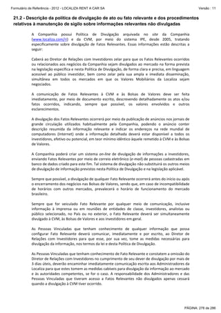 Formulário de Referência - 2012 - LOCALIZA RENT A CAR SA

Versão : 11

21.2 - Descrição da política de divulgação de ato ou fato relevante e dos procedimentos
relativos à manutenção de sigilo sobre informações relevantes não divulgadas
A  Companhia  possui  Política  de  Divulgação  arquivada  no  site  da  Companhia 
(www.localiza.com/ri)  e  da  CVM,  por  meio  do  sistema  IPE,  desde  2005,  tratando 
especificamente  sobre  divulgação  de  Fatos  Relevantes.  Essas  informações  estão  descritas  a 
seguir: 
 
Caberá ao Diretor de Relações com Investidores zelar para que os Fatos Relevantes ocorridos 
ou relacionados aos negócios da Companhia sejam divulgados ao mercado na forma prevista 
na legislação específica e nesta Política de Divulgação, de forma clara e precisa, em linguagem 
acessível  ao  público  investidor,  bem  como  zelar  pela  sua  ampla  e  imediata  disseminação, 
simultânea  em  todos  os  mercados  em  que  os  Valores  Mobiliários  da  Localiza  sejam 
negociados. 
 
A  comunicação  de  Fatos  Relevantes  à  CVM  e  às  Bolsas  de  Valores  deve  ser  feita 
imediatamente,  por  meio  de  documento  escrito,  descrevendo  detalhadamente  os  atos  e/ou 
fatos  ocorridos,  indicando,  sempre  que  possível,  os  valores  envolvidos  e  outros 
esclarecimentos. 
 
A divulgação dos Fatos Relevantes ocorrerá por meio da publicação de anúncios nos jornais de 
grande  circulação  utilizados  habitualmente  pela  Companhia,  podendo  o  anúncio  conter 
descrição  resumida  da  informação  relevante  e  indicar  os  endereços  na  rede  mundial  de 
computadores  (Internet)  onde  a  informação  detalhada  deverá  estar  disponível  a  todos  os 
investidores, efetivo ou potencial, em teor mínimo idêntico àquele remetido à CVM e às Bolsas 
de Valores. 
  
A  Companhia  poderá  criar  um  sistema  on‐line  de  divulgação  de  informações  a  investidores, 
enviando Fatos Relevantes por meio de correio eletrônico (e‐mail) de pessoas cadastradas em 
banco de dados criado para este fim. Tal sistema de divulgação não substituirá os outros meios 
de divulgação de informação previstos nesta Política de Divulgação e na legislação aplicável. 
  
Sempre que possível, a divulgação de qualquer Fato Relevante ocorrerá antes do início ou após 
o encerramento dos negócios nas Bolsas de Valores, sendo que, em caso de incompatibilidade 
de  horários  com  outros  mercados,  prevalecerá  o  horário  de  funcionamento  do  mercado 
brasileiro. 
  
Sempre  que  for  veiculado  Fato  Relevante  por  qualquer  meio  de  comunicação,  inclusive 
informação  à  imprensa  ou  em  reuniões  de  entidades  de  classe,  investidores,  analistas  ou 
público  selecionado,  no  País  ou  no  exterior,  o  Fato  Relevante  deverá  ser  simultaneamente 
divulgado à CVM, às Bolsas de Valores e aos investidores em geral. 
 
As  Pessoas  Vinculadas  que  tenham  conhecimento  de  qualquer  informação  que  possa 
configurar  Fato  Relevante  deverá  comunicar,  imediatamente  e  por  escrito,  ao  Diretor  de 
Relações  com  Investidores  para  que  esse,  por  sua  vez,  tome  as  medidas  necessárias  para 
divulgação da informação, nos termos da lei e desta Política de Divulgação. 
 
As Pessoas Vinculadas que tenham conhecimento de Fato Relevante e constatem a omissão do 
Diretor de Relações com Investidores no cumprimento de seu dever de divulgação por mais de 
3 dias úteis, deverão encaminhar imediatamente comunicação escrita aos Administradores da 
Localiza para que estes tomem as medidas cabíveis para divulgação da informação ao mercado 
e  às  autoridades  competentes,  se  for  o  caso.  A  responsabilidade  dos  Administradores  e  das 
Pessoas  Vinculadas  que  tiveram  acesso  a  Fatos  Relevantes  não  divulgados  apenas  cessará 
quando a divulgação à CVM tiver ocorrido. 

PÁGINA: 278 de 286

 