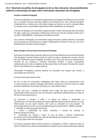 Formulário de Referência - 2012 - LOCALIZA RENT A CAR SA

Versão : 11

21.2 - Descrição da política de divulgação de ato ou fato relevante e dos procedimentos
relativos à manutenção de sigilo sobre informações relevantes não divulgadas
Exceção à Imediata Divulgação 
 
O Diretor de Relações com Investidores poderá deixar de divulgar Fato Relevante caso entenda 
que  a  revelação  colocará  interesses  legítimos  da  Companhia  em  risco,  devendo  divulgá‐lo 
imediatamente na hipótese de a informação escapar ao controle ou ocorrer oscilação atípica 
na cotação, preço ou quantidade negociada de Valores Mobiliários da Companhia. 
  
O Diretor de Relações com Investidores poderá solicitar à CVM a manutenção das informações 
em sigilo, sendo que a solicitação à CVM deverá ocorrer por meio de envelope lacrado com a 
inscrição “CONFIDENCIAL” endereçado à Presidência da CVM. 
 
Caso o Diretor de Relações com Investidores julgue necessário, poderá submeter a aprovação 
da manutenção de Fato Relevante em  sigilo à deliberação da Diretoria e esta, por sua vez, à 
deliberação do Conselho de Administração. 
 
 
Dever de Sigilo e Outros Deveres das Pessoas Vinculadas 
 
As Pessoas Vinculadas devem guardar sigilo acerca de Fatos Relevantes que ainda não tenham 
sido divulgados, às quais tenham acesso em razão do cargo ou posição que ocupam, até que 
tais Fatos Relevantes sejam divulgados ao público, bem como zelar para que subordinados e 
terceiros  de  sua  confiança  e  Contatos  Comerciais  também  o  façam,  respondendo 
solidariamente com estes na hipótese de descumprimento. As Pessoas Vinculadas não devem 
discutir Fatos Relevantes em lugares públicos 
 
Informações  Privilegiadas  somente  poderão  ser  discutidas  com  aqueles  que  tenham  a 
necessidade de conhecê‐las. 
 
As Pessoas Vinculadas devem ainda: 
  
(a)  não  se  valer  de  Informações  Privilegiadas  para  obter,  direta  ou  indiretamente,  para  
si ou para terceiros, quaisquer vantagens pecuniárias, inclusive por meio da compra ou venda 
de Valores Mobiliários de emissão da Localiza, ou a eles referenciados;  
 
(b)  zelar  para  que  a  violação  do  disposto  neste  artigo  não  possa  ocorrer  através  de  
subordinados diretos ou terceiros de sua confiança, respondendo solidariamente com estes na 
hip tese de descumprimento; e 
  
(c)  comunicar  à  Localiza,  à  CVM  e  às  Bolsas  de  Valores  a  quantidade,  as  
características e a forma de aquisição dos Valores Mobiliários de emissão da Localiza, ou a eles 
referenciados,  de  que  sejam  titulares,  bem  como  as  alterações  em  suas  posições.  Tal 
comunicação deverá ocorrer no prazo estabelecido pela Instrução CVM n° 358/02, contendo: 
 I ‐ indicação do saldo da posição no período;  
II  ‐  nome  e  qualificação  do  titular,  indicando  o  número  de  inscrição  no  
Cadastro de Pessoas Físicas;  
III  ‐  quantidade,  por  espécie  e  classe,  no  caso  de  ações,  e  demais  características  
no caso de outros Valores Mobiliários, além da identificação da companhia emissora; e 
IV ‐ forma, preço e data das transações. 
  
As  Pessoas  Vinculadas  devem  ainda  comunicar  à  Companhia,  à  CVM  e  a  Bolsa  de  Valor  os 
valores mobiliários que sejam de propriedade de cônjuge do qual a pessoa não esteja separada 

PÁGINA: 279 de 286

 