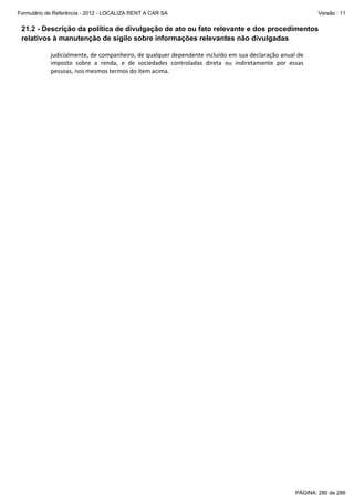 Formulário de Referência - 2012 - LOCALIZA RENT A CAR SA

Versão : 11

21.2 - Descrição da política de divulgação de ato ou fato relevante e dos procedimentos
relativos à manutenção de sigilo sobre informações relevantes não divulgadas
judicialmente, de companheiro, de qualquer dependente incluído em sua declaração anual de 
imposto  sobre  a  renda,  e  de  sociedades  controladas  direta  ou  indiretamente  por  essas 
pessoas, nos mesmos termos do item acima. 

PÁGINA: 280 de 286

 