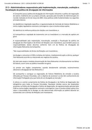 Formulário de Referência - 2012 - LOCALIZA RENT A CAR SA

Versão : 11

21.3 - Administradores responsáveis pela implementação, manutenção, avaliação e
fiscalização da política de divulgação de informações
 

A Companhia possui política de divulgação de informações relevantes e política de negociação 
de valores mobiliários de sua própria emissão, aprovada pelo Conselho de Administração em 
reunião realizada em 01 de março de 2005. Estas políticas estão fundamentadas nos seguintes 
princípios básicos: 
 
(a) obediência à legislação específica, à regulamentação da Comissão de Valores Mobiliários e 
outros órgãos reguladores nacionais e estrangeiros a que a Localiza esteja sujeita;  
 
(b) aderência às melhores práticas de relações com investidores; e 
 
(c) transparência e eqüidade de tratamento com os investidores e o mercado de capitais em 
geral. 
 
A  responsabilidade  pela  implantação,  manutenção,  avaliação  e  fiscalização  da  política  de 
divulgação de informações é do Diretor de Relações com Investidores, que também possui as 
responsabilidades  abaixo  descritas  conforme  item  2.4  da  Política  de  Divulgação  de 
Informações Relevantes da Companhia: 
 
“São responsabilidades do Diretor de Relações com Investidores: 
 
(a) divulgar e comunicar à CVM e às Bolsas de Valores, imediatamente após a ciência, qualquer 
Fato Relevante ocorrido ou relacionado aos negócios da Localiza; 
 
(b) zelar pela ampla e imediata disseminação de Fatos Relevantes simultaneamente nas Bolsas 
de Valores, assim como ao público investidor em geral; 
 
(c)  prestar  aos  órgãos  competentes,  quando  devidamente  solicitado,  esclarecimentos 
adicionais à divulgação de Fato Relevante; e 
 
(d)  acompanhar  e  averiguar  as  negociações  de  Valores  Mobiliários  de  emissão  a  Localiza 
efetuadas por Pessoas Vinculadas, com o objetivo de esclarecer se elas têm conhecimento de 
Informação Privilegiada e/ou que tenha de ser divulgada ao mercado.” 
 
A  ciência  e  o  estrito  cumprimento  da  Política  de  Divulgação  e  da  Política  de  Negociação  são 
obrigatórios  para  todas  as  Pessoas  Vinculadas.  Quaisquer  dúvidas  acerca  das  disposições 
presentes na Política de Divulgação e Política de Negociação, da regulamentação aplicável pela 
CVM ou outros órgãos reguladores nacionais e estrangeiros a que a Localiza esteja sujeita e/ou 
sobre  a  necessidade  de  se  divulgar  ou  não  determinada  informação  ao  público  deverão  ser 
esclarecidas com o Diretor de Relações com Investidores. 
 

PÁGINA: 281 de 286

 