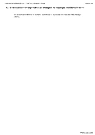 Formulário de Referência - 2012 - LOCALIZA RENT A CAR SA

Versão : 11

4.2 - Comentários sobre expectativas de alterações na exposição aos fatores de risco
 
Não existem expectativas de aumento ou redução na exposição dos riscos descritos na seção 
anterior. 

PÁGINA: 22 de 286

 
