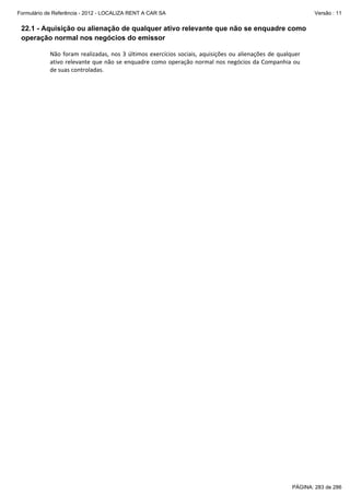 Formulário de Referência - 2012 - LOCALIZA RENT A CAR SA

Versão : 11

22.1 - Aquisição ou alienação de qualquer ativo relevante que não se enquadre como
operação normal nos negócios do emissor
Não  foram  realizadas,  nos  3  últimos  exercícios  sociais,  aquisições  ou  alienações  de  qualquer 
ativo relevante que não se enquadre  como operação normal nos negócios da Companhia ou 
de suas controladas. 
 

PÁGINA: 283 de 286

 