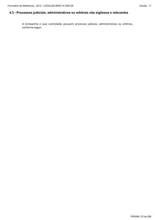 Formulário de Referência - 2012 - LOCALIZA RENT A CAR SA

Versão : 11

4.3 - Processos judiciais, administrativos ou arbitrais não sigilosos e relevantes
 
A  Companhia  e  suas  controladas  possuem  processos  judiciais,  administrativos  ou  arbitrais, 
conforme segue:   

PÁGINA: 23 de 286

 