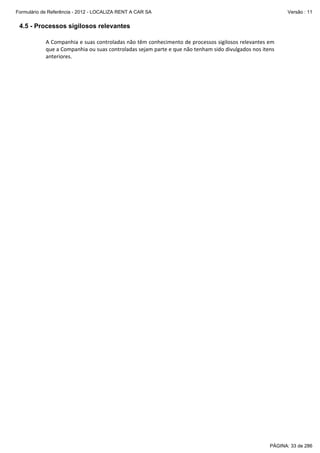 Formulário de Referência - 2012 - LOCALIZA RENT A CAR SA

Versão : 11

4.5 - Processos sigilosos relevantes
A Companhia e suas controladas não têm conhecimento de processos sigilosos relevantes em 
que a Companhia ou suas controladas sejam parte e que não tenham sido divulgados nos itens 
anteriores. 
 

PÁGINA: 33 de 286

 