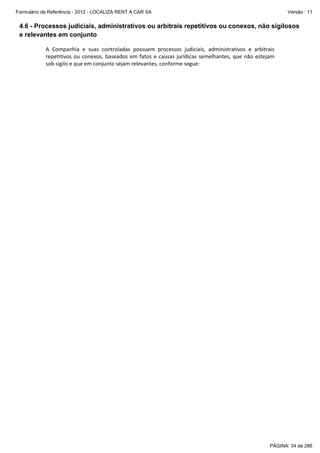 Formulário de Referência - 2012 - LOCALIZA RENT A CAR SA

Versão : 11

4.6 - Processos judiciais, administrativos ou arbitrais repetitivos ou conexos, não sigilosos
e relevantes em conjunto
 
A  Companhia  e  suas  controladas  possuem  processos  judiciais,  administrativos  e  arbitrais 
repetitivos  ou  conexos,  baseados  em  fatos  e  causas  jurídicas  semelhantes,  que  não  estejam 
sob sigilo e que em conjunto sejam relevantes, conforme segue: 
 

PÁGINA: 34 de 286

 
