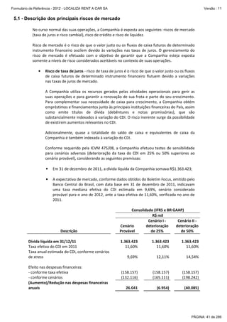 Formulário de Referência - 2012 - LOCALIZA RENT A CAR SA

Versão : 11

5.1 - Descrição dos principais riscos de mercado
No curso normal das suas operações, a Companhia é exposta aos seguintes: riscos de mercado
(taxa de juros e risco cambial), risco de crédito e risco de liquidez.
Risco de mercado é o risco de que o valor justo ou os fluxos de caixa futuros de determinado
instrumento financeiro oscilem devido às variações nas taxas de juros. O gerenciamento do
risco de mercado é efetuado com o objetivo de garantir que a Companhia esteja exposta
somente a níveis de risco considerados aceitáveis no contexto de suas operações.
•

Risco de taxa de juros - risco de taxa de juros é o risco de que o valor justo ou os fluxos
de caixa futuros de determinado instrumento financeiro flutuem devido a variações
nas taxas de juros de mercado.
A Companhia utiliza os recursos gerados pelas atividades operacionais para gerir as
suas operações e para garantir a renovação de sua frota e parte do seu crescimento.
Para complementar sua necessidade de caixa para crescimento, a Companhia obtém
empréstimos e financiamentos junto às principais instituições financeiras do País, assim
como emite títulos de dívida (debêntures e notas promissórias), que são
substancialmente indexados à variação do CDI. O risco inerente surge da possibilidade
de existirem aumentos relevantes no CDI.
Adicionalmente, quase a totalidade do saldo de caixa e equivalentes de caixa da
Companhia é também indexada à variação do CDI.
Conforme requerido pela ICVM 475/08, a Companhia efetuou testes de sensibilidade
para cenários adversos (deterioração da taxa do CDI em 25% ou 50% superiores ao
cenário provável), considerando as seguintes premissas:
•

Em 31 de dezembro de 2011, a dívida líquida da Companhia somava R$1.363.423;

•

A expectativa de mercado, conforme dados obtidos do Boletim Focus, emitido pelo
Banco Central do Brasil, com data base em 31 de dezembro de 2011, indicavam
uma taxa mediana efetiva do CDI estimada em 9,69%, cenário considerado
provável para o ano de 2012, ante a taxa efetiva de 11,60%, verificada no ano de
2011.

Descrição
Dívida líquida em 31/12/11
Taxa efetiva do CDI em 2011
Taxa anual estimada do CDI, conforme cenários
de stress
Efeito nas despesas financeiras:
- conforme taxa efetiva
- conforme cenários
(Aumento)/Redução nas despesas financeiras
anuais

Consolidado (IFRS e BR GAAP)
R$ mil
Cenário I Cenário II Cenário
deterioração
deterioração
Provável
de 25%
de 50%
1.363.423
11,60%

1.363.423
11,60%

1.363.423
11,60%

9,69%

12,11%

14,54%

(158.157)
(132.116)

(158.157)
(165.111)

(158.157)
(198.242)

26.041

(6.954)

(40.085)

PÁGINA: 41 de 286

 