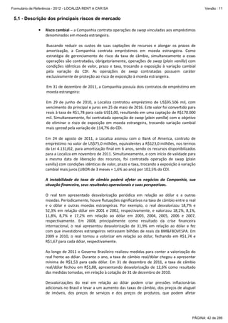 Formulário de Referência - 2012 - LOCALIZA RENT A CAR SA

Versão : 11

5.1 - Descrição dos principais riscos de mercado
•

Risco cambial – a Companhia contrata operações de swap vinculadas aos empréstimos
denominados em moeda estrangeira.
Buscando reduzir os custos de suas captações de recursos e alongar os prazos de
amortização, a Companhia contrata empréstimos em moeda estrangeira. Como
estratégia de gerenciamento do risco da taxa de câmbio, simultaneamente a essas
operações são contratadas, obrigatoriamente, operações de swap (plain vanilla) com
condições idênticas de valor, prazo e taxa, trocando a exposição à variação cambial
pela variação do CDI. As operações de swap contratadas possuem caráter
exclusivamente de proteção ao risco de exposição à moeda estrangeira.
Em 31 de dezembro de 2011, a Companhia possuía dois contratos de empréstimo em
moeda estrangeira:
Em 29 de junho de 2010, a Localiza contratou empréstimo de US$95.506 mil, com
vencimento do principal e juros em 25 de maio de 2016. Este valor foi convertido para
reais à taxa de R$1,78 para cada US$1,00, resultando em uma captação de R$170.000
mil. Simultaneamente, foi contratada operação de swap (plain vanilla) com o objetivo
de eliminar o risco de exposição em moeda estrangeira, trocando variação cambial
mais spread pela variação de 114,7% do CDI.
Em 24 de agosto de 2011, a Localiza assinou com o Bank of America, contrato de
empréstimo no valor de US$75,0 milhões, equivalentes a R$123,0 milhões, nos termos
da Lei 4.131/62, para amortização final em 6 anos, sendo os recursos disponibilizados
para a Localiza em novembro de 2011. Simultaneamente, e com início de validade para
a mesma data de liberação dos recursos, foi contratada operação de swap (plain
vanilla) com condições idênticas de valor, prazo e taxa, trocando a exposição à variação
cambial mais juros (LIBOR de 3 meses + 1,6% ao ano) por 102,5% do CDI.
A instabilidade da taxa de câmbio poderá afetar os negócios da Companhia, sua
situação financeira, seus resultados operacionais e suas perspectivas.
O real tem apresentado desvalorização periódica em relação ao dólar e a outras
moedas. Periodicamente, houve flutuações significativas na taxa de câmbio entre o real
e o dólar e outras moedas estrangeiras. Por exemplo, o real desvalorizou 18,7% e
52,3% em relação dólar em 2001 e 2002, respectivamente, e valorizou 18,2%, 8,1%,
11,8%, 8,7% e 17,2% em relação ao dólar em 2003, 2004, 2005, 2006 e 2007,
respectivamente. Em 2008, principalmente como resultado da crise financeira
internacional, o real apresentou desvalorização de 31,9% em relação ao dólar e fez
com que investidores estrangeiros retirassem bilhões de reais da BM&FBOVESPA. Em
2009 e 2010, o real tornou a valorizar em relação ao dólar, fechando em R$1,74 e
R$1,67 para cada dólar, respectivamente.
Ao longo de 2011 o Governo Brasileiro realizou medidas para conter a valorização do
real frente ao dólar. Durante o ano, a taxa de câmbio real/dólar chegou a apresentar
mínima de R$1,53 para cada dólar. Em 31 de dezembro de 2011, a taxa de câmbio
real/dólar fechou em R$1,88, apresentando desvalorização de 12,6% como resultado
das medidas tomadas, em relação à cotação de 31 de dezembro de 2010.
Desvalorizações do real em relação ao dólar podem criar pressões inflacionárias
adicionais no Brasil e levar a um aumento das taxas de câmbio, dos preços de aluguel
de imóveis, dos preços de serviços e dos preços de produtos, que podem afetar

PÁGINA: 42 de 286

 