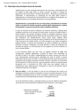 Formulário de Referência - 2012 - LOCALIZA RENT A CAR SA

Versão : 11

5.1 - Descrição dos principais riscos de mercado
negativamente os nossos resultados operacionais. Por outro lado, a valorização do real
em relação ao dólar pode afetar as contas correntes no Brasil e a balança de
pagamentos, bem como reduzir o Produto Interno Bruto - PIB devido ao aumento das
importações. A desvalorização ou valorização do real pode afetar positiva e
negativamente o crescimento da economia brasileira e os negócios da Companhia, sua
situação financeira, seus resultados operacionais e suas perspectivas.
Desdobramentos e a percepção de risco em outros países, especialmente nos Estados
Unidos e em países do mercado emergente, poderão afetar negativamente o negócio
da Companhia e o preço de mercado dos valores mobiliários brasileiros.
O valor de mercado de valores mobiliários de emissoras brasileiras é afetado pelas
condições econômicas e de mercado em outros países, inclusive os Estados Unidos, a
União Europeia e do mercado emergente. Embora as condições econômicas nesses
países possam ser significativamente diferentes das encontradas no Brasil, as reações
dos investidores aos desdobramentos nesses outros países poderão afetar
negativamente o valor de mercado dos valores mobiliários de emissoras brasileiras. As
crises financeiras nos Estados Unidos, na União Europeia ou em países emergentes
poderão diminuir o interesse dos investidores em valores mobiliários de emissoras
brasileiras, incluindo a Companhia. Isso pode dificultar o acesso da Companhia aos
mercados de capitais e ao financiamento de seus negócios em termos aceitáveis no
futuro, quando obtidos.
A crise financeira global, que teve início no segundo semestre de 2008, teve
consequências negativas significativas, incluindo no Brasil, como volatilidade do
mercado de ações e de crédito, indisponibilidade de crédito, aumento das taxas de
juros, desaceleração econômica geral, volatilidade das taxas de câmbio e pressão
inflacionária, dentre outras. Em 2011, a crise da dívida que afeta a zona do euro freou o
crescimento das principais economias mundiais, inclusive a brasileira. O crescimento
do PIB brasileiro em 2011 foi de 2,7%, o que corresponde a 4,8p.p. de redução quando
comparado com o crescimento de 2010. Fatos esses que poderão, direta ou
indiretamente, afetar negativamente a Companhia e o valor de mercado dos valores
mobiliários brasileiros e seu negócio.
•

Risco de crédito – o risco de crédito é o risco de uma contraparte não cumprir suas
obrigações contratuais, levando a Companhia a incorrer em perdas financeiras. O risco
de crédito na Companhia recai, em suma, nos créditos a receber de clientes e no caixa
e equivalentes de caixa depositados em bancos e instituições financeiras.
Em 31 de dezembro de 2011, a exposição máxima ao risco de crédito da Companhia,
de acordo com o valor residual dos respectivos ativos financeiros, é como segue:
R$ mil
31/12/11
Empréstimos e recebíveis:
Caixa e equivalentes de caixa
Contas a receber

711.002
353.440
1.064.442

PÁGINA: 43 de 286

 