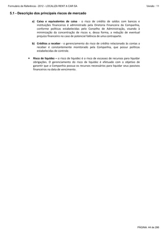 Formulário de Referência - 2012 - LOCALIZA RENT A CAR SA

Versão : 11

5.1 - Descrição dos principais riscos de mercado
a) Caixa e equivalentes de caixa - o risco de crédito de saldos com bancos e
instituições financeiras é administrado pela Diretoria Financeira da Companhia,
conforme políticas estabelecidas pelo Conselho de Administração, visando à
minimização da concentração de riscos e, dessa forma, a redução de eventual
prejuízo financeiro no caso de potencial falência de uma contraparte.
b) Créditos a receber - o gerenciamento do risco de crédito relacionado às contas a
receber é constantemente monitorado pela Companhia, que possui políticas
estabelecidas de controle.
•

Risco de liquidez – o risco de liquidez é o risco de escassez de recursos para liquidar
obrigações. O gerenciamento do risco de liquidez é efetuado com o objetivo de
garantir que a Companhia possua os recursos necessários para liquidar seus passivos
financeiros na data de vencimento.

PÁGINA: 44 de 286

 