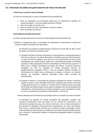 Formulário de Referência - 2012 - LOCALIZA RENT A CAR SA

Versão : 11

5.2 - Descrição da política de gerenciamento de riscos de mercado
a) Riscos para os quais se busca proteção: 
 
Os riscos de mercado para os quais a Companhia busca proteção são: 
 
• Risco  em  operações  com  derivativos  (swap  para  os  empréstimos  captados  em 
moeda estrangeira – risco de variação da taxa de câmbio); 
• Risco de variação na taxa de juros; 
• Risco de crédito de caixa e equivalentes e contas a receber; 
• Risco de liquidez de recursos. 
 
b) Estratégia de proteção patrimonial 
 
As práticas de gerenciamento de risco de mercado adotadas pela Companhia são:  
 
• Políticas  e  competências  para  a  contratação  de  empréstimos,  financiamentos,  emissão  de 
títulos de crédito e operações com derivativos. 
 
Em  Reunião  do  Conselho  de  Administração  realizada  em  28  de  abril  de  2011,  foram 
aprovadas, nos termos do Estatuto Social:  
 
i) Compete à Diretoria contratar empréstimos, financiamentos e leasing operacional e 
financeiro no Brasil e no exterior destinados à atividade operacional da Companhia, 
no  curso  normal  dos  negócios,  para  fazer  face  aos  investimentos  em  frota, outros 
imobilizados  e/ou  capital  de  giro,  desde  que  o  endividamento  líquido  consolidado 
apurado na última divulgação trimestral consolidado em IFRS não seja superior a 3 
(três)  vezes  o  EBITDA  consolidado  acumulado  dos  últimos  4  (quatro)  trimestres 
divulgados  em  IFRS.  As  captações  em  moeda  estrangeira  deverão  ser 
obrigatoriamente  protegidas  contra  o  risco  de  variação  cambial.  Emissões  de 
instrumentos  de  crédito  junto  ao  Mercado  de  Capitais,  no  Brasil  e  no  Exterior, 
deverão  ser  realizadas  mediante  aprovação  prévia  deste  Conselho  de 
Administração. 
 
ii) Compete à Diretoria a contratação de quaisquer operações de compra e venda de 
opções, de swap e outras operações financeiras complexas que tenham como base 
a  negociação  do  preço  ou  cotação  no  mercado  futuro  mediante  prévia  aprovação 
do Conselho de Administração, exceto aquelas realizadas com fins de proteção para 
empréstimos e financiamentos em moeda estrangeira ou para operações de swap, 
em reais, trocando taxas pré‐fixadas em pós‐fixadas, ou vice versa. 
 
          Práticas adotadas pela Companhia para proteção contra as variações nas taxas de câmbio 
 
As  operações  de  captação  em  moeda  estrangeira  são  operações  “casadas”  que 
consistem  formalmente,  cada  uma  delas,  em  um  contrato  de  empréstimo  e  um 
contrato de operação de swap, com mesmo vencimento, com a mesma contraparte e 
que  deverão  ser  liquidados  simultaneamente,  equivalendo  a  um  único  valor  líquido. 
Dessa forma, a Administração entende que, na essência, ambas as operações tratam‐
se de empréstimos denominados em moeda local acrescidos de determinadas taxas de 
juros. Portanto, o tratamento contábil e as respectivas divulgações refletem a essência 
da operação. 
 

PÁGINA: 45 de 286

 