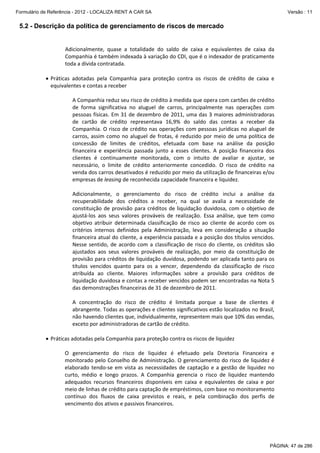 Formulário de Referência - 2012 - LOCALIZA RENT A CAR SA

Versão : 11

5.2 - Descrição da política de gerenciamento de riscos de mercado
 
Adicionalmente,  quase  a  totalidade  do  saldo  de  caixa  e  equivalentes  de  caixa  da 
Companhia é também indexada à variação do CDI, que é o indexador de praticamente 
toda a dívida contratada. 
 
• Práticas  adotadas  pela  Companhia  para  proteção  contra  os  riscos  de  crédito  de  caixa  e 
equivalentes e contas a receber 
 
A Companhia reduz seu risco de crédito à medida que opera com cartões de crédito 
de  forma  significativa  no  aluguel  de  carros,  principalmente  nas  operações  com 
pessoas  físicas.  Em  31  de  dezembro  de  2011,  uma das  3  maiores  administradoras 
de  cartão  de  crédito  representava  16,9%  do  saldo  das  contas  a  receber  da 
Companhia. O risco de crédito nas operações com pessoas jurídicas no aluguel de 
carros,  assim  como  no  aluguel  de  frotas,  é  reduzido  por  meio  de  uma  política  de 
concessão  de  limites  de  créditos,  efetuada  com  base  na  análise  da  posição 
financeira  e  experiência  passada  junto  a  esses  clientes.  A  posição  financeira  dos 
clientes  é  continuamente  monitorada,  com  o  intuito  de  avaliar  e  ajustar,  se 
necessário,  o  limite  de  crédito  anteriormente  concedido.  O  risco  de  crédito  na 
venda dos carros desativados é reduzido por meio da utilização de financeiras e/ou 
empresas de leasing de reconhecida capacidade financeira e liquidez. 
 
Adicionalmente,  o  gerenciamento  do  risco  de  crédito  inclui  a  análise  da 
recuperabilidade  dos  créditos  a  receber,  na  qual  se  avalia  a  necessidade  de 
constituição  de  provisão  para  créditos  de  liquidação  duvidosa,  com  o  objetivo  de 
ajustá‐los  aos  seus  valores  prováveis  de  realização.  Essa  análise,  que  tem  como 
objetivo  atribuir  determinada  classificação  de  risco  ao  cliente  de  acordo  com  os 
critérios  internos  definidos  pela  Administração,  leva  em  consideração  a  situação 
financeira atual do cliente, a experiência passada e a posição dos títulos vencidos. 
Nesse  sentido,  de  acordo  com  a  classificação  de  risco  do  cliente,  os  créditos  são 
ajustados  aos  seus  valores  prováveis  de  realização,  por  meio  da  constituição  de 
provisão para créditos de liquidação duvidosa, podendo ser aplicada tanto para os 
títulos  vencidos  quanto  para  os  a  vencer,  dependendo  da  classificação  de  risco 
atribuída  ao  cliente.  Maiores  informações  sobre  a  provisão  para  créditos  de 
liquidação duvidosa e contas a receber vencidos podem ser encontradas na Nota 5 
das demonstrações financeiras de 31 de dezembro de 2011. 
 
A  concentração  do  risco  de  crédito  é  limitada  porque  a  base  de  clientes  é 
abrangente. Todas as operações e clientes significativos estão localizados no Brasil, 
não havendo clientes que, individualmente, representem mais que 10% das vendas, 
exceto por administradoras de cartão de crédito.  
 
• Práticas adotadas pela Companhia para proteção contra os riscos de liquidez 
 
O  gerenciamento  do  risco  de  liquidez  é  efetuado  pela  Diretoria  Financeira  e 
monitorado pelo Conselho de Administração. O gerenciamento do risco de liquidez é 
elaborado  tendo‐se  em  vista  as  necessidades  de  captação  e  a  gestão  de  liquidez  no 
curto,  médio  e  longo  prazos.  A  Companhia  gerencia  o  risco  de  liquidez  mantendo 
adequados  recursos  financeiros  disponíveis  em  caixa  e  equivalentes  de  caixa  e  por 
meio de linhas de crédito para captação de empréstimos, com base no monitoramento 
contínuo  dos  fluxos  de  caixa  previstos  e  reais,  e  pela  combinação  dos  perfis  de 
vencimento dos ativos e passivos financeiros. 
 

PÁGINA: 47 de 286

 