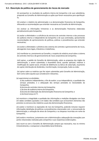Formulário de Referência - 2012 - LOCALIZA RENT A CAR SA

Versão : 11

5.2 - Descrição da política de gerenciamento de riscos de mercado
(ii)  acompanhar  os  resultados  da  auditoria  interna  da  Companhia  e  de  suas  subsidiárias, 
propondo ao Conselho de Administração as ações que forem necessárias para aperfeiçoá‐
la; 
 
(iii)  analisar  o  relatório  da  administração  e  as  demonstrações  financeiras  da  Companhia, 
efetuando as recomendações que entender necessárias ao Conselho de Administração;  
 
(iv)  analisar  as  informações  trimestrais  e  as  demonstrações  financeiras  elaboradas 
periodicamente pela Companhia; 
 
(v) avaliar a efetividade e a suficiência da estrutura de controles internos e dos processos 
de auditoria interna e independente da Companhia e de suas controladas, apresentando 
recomendações  de  aprimoramento  de  políticas,  práticas  e  procedimentos  que  entender 
necessárias; 
 
(vi) avaliar a efetividade e suficiência dos sistemas de controles e gerenciamento de riscos, 
abrangendo riscos legais, tributários e trabalhistas; 
 
(vii) manifestar‐se, previamente ao Conselho, a respeito do relatório anual sobre o sistema 
de controles internos e de gerenciamento de riscos corporativos da Companhia; 
 
(viii)  opinar,  a  pedido  do  Conselho  de  Administração,  sobre  as  propostas  dos  órgãos  da 
administração,  a  serem  submetidas  à  Assembléia  Geral,  quando  aplicável,  relativas  à 
modificação do capital social, emissão de debêntures ou bônus de subscrição, orçamento 
de capital, distribuição de dividendos, transformação, incorporação, fusão ou cisão;  
 
(ix) opinar sobre as matérias que lhe sejam submetidas pelo Conselho de Administração, 
bem como sobre aquelas que considerarem relevantes; 
 
(x) supervisionar as atividades: 
 
a) dos auditores independentes, a fim de avaliar: a sua independência, a qualidade dos 
serviços  prestados;  e  a  adequação  dos  serviços  prestados  às  necessidades  da 
Companhia; 
 
b) da área de controles internos da Companhia; 
 
c) da área de auditoria interna da Companhia;  
 
d) da área de elaboração das demonstrações financeiras da Companhia; e 
 
e) da Governança em TI. 
 
(xi) monitorar a integridade e qualidade das informações e medições divulgadas com base 
em dados contábeis ajustados e em dados não contábeis que acrescentem elementos não 
previstos na estrutura dos relatórios usuais das demonstrações financeiras; 
xii)  avaliar  e  monitorar  as  exposições  de  risco  da  Companhia,  podendo  inclusive  requerer 
informações detalhadas de políticas e procedimentos relacionados com: a remuneração da 
Administração; a utilização de ativos da Companhia; e as despesas incorridas em nome da 
Companhia; 
(xiii) avaliar e monitorar, juntamente com a Administração a adequação das transações com 
partes relacionadas realizadas pela companhia e suas respectivas evidenciações;  
(xiv)  reunir‐se  com  o  Conselho  de  Administração  sempre  que  necessário,  mas  no  mínimo 
trimestralmente, e comparecer a Assembléia Geral Ordinária; 

PÁGINA: 49 de 286

 