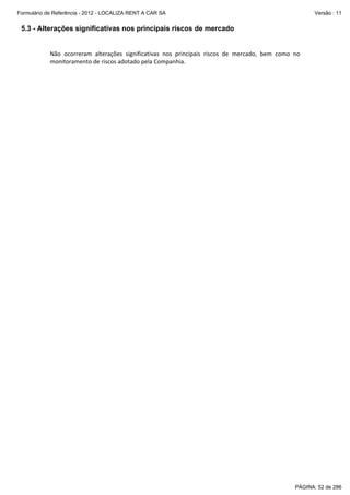 Formulário de Referência - 2012 - LOCALIZA RENT A CAR SA

Versão : 11

5.3 - Alterações significativas nos principais riscos de mercado
 
Não  ocorreram  alterações  significativas  nos  principais  riscos  de  mercado,  bem  como  no 
monitoramento de riscos adotado pela Companhia. 
 

PÁGINA: 52 de 286

 
