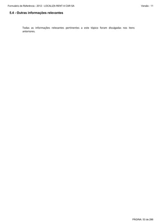 Formulário de Referência - 2012 - LOCALIZA RENT A CAR SA

Versão : 11

5.4 - Outras informações relevantes
 
 
Todas  as  informações  relevantes  pertinentes  a  este  tópico  foram  divulgadas  nos  itens 
anteriores.  
 

PÁGINA: 53 de 286

 