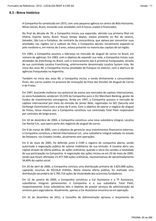 Formulário de Referência - 2012 - LOCALIZA RENT A CAR SA

Versão : 11

6.3 - Breve histórico
 

A Companhia foi constituída em 1973, com uma pequena agência no centro de Belo Horizonte, 
Minas Gerais, Brasil, iniciando suas atividades com 6 fuscas usados e financiados.  
 

No  final  da  década  de  70,  a  Companhia  iniciou  sua  expansão,  abrindo  sua  primeira  filial  em 
Vitória,  Espírito  Santo,  Brasil.  Pouco  tempo  depois,  estava  presente  no  Rio  de  Janeiro, 
Salvador, São Luiz e Fortaleza. Ao contrário da concorrência, que optava por concentrar suas 
atividades  nas  regiões  sul  e  sudeste  do  País,  a  Companhia  decidiu  inicialmente  expandir‐se 
pelo nordeste e, em menos de 3 anos, estava presente na maioria das capitais de tal região.  
 

Em  1981,  a  Companhia  assumiu  a  liderança  no  mercado  de  aluguel  de  carros  no  Brasil,  em 
número de agências. Em 1983, com o objetivo de expandir sua rede, a Companhia iniciou suas 
atividades de franchising no Brasil, com o licenciamento das 6 primeiras franqueadas, através 
de  sua  controlada  Localiza  Franchising,  anteriormente  denominada  Localiza  System  Ltda.  No 
início dos anos 90, a Companhia iniciou atividades de franquia no exterior, com a abertura de 
agências franqueadas na Argentina.  
 
Também  no  início  dos  anos  90,  a  Companhia  iniciou  a  venda  diretamente  a  consumidores 
finais, dos carros usados no processo de renovação da frota das Divisões de Aluguel de Carros 
e de Frotas.  
 
Em 1997, buscando melhorar seu potencial de acesso aos mercados de capitais internacionais, 
os sócio‐fundadores venderam 33,33% da Companhia para o DLJ Merchant Banking, gestor de 
fundos  de  investimentos  estrangeiros.  Ainda  em  1997,  a  Companhia  acessou  o  mercado  de 
capitais  internacional  por  meio  da  emissão  de  Senior  Note,  registradas  na  SEC  (Security  and 
Exchange Commission) com o prazo de 8 anos. Com o objetivo de operar o negócio de aluguel 
de  frotas,  nesse  mesmo  ano  a  Companhia  constituiu  sua  controlada  Total  Fleet  responsável 
por contratos de longo prazo. 
 

Em 10 de dezembro de 2004, a Companhia constituiu uma nova subsidiária integral, Localiza 
Car Rental S.A., que opera parte dos negócios de aluguel de carros.  
 

Em 9 de março de 2005, com o objetivo de gerenciar seus investimentos financeiros externos, 
a Companhia constituiu a Rental International LLC, uma subsidiária integral sediada no estado 
de Delaware, nos Estados Unidos, atualmente sem operações. 
 

Em  6  de  maio  de  2005,  foi  deferido  junto  à  CVM  o  registro  de  companhia  aberta,  sendo 
autorizada  a  negociação  pública  de  valores  mobiliários  de  sua  emissão.  A  Localiza  abriu  seu 
capital através de oferta pública, de ações ordinárias, quando o sócio DLJ vendeu a totalidade 
de sua participação na Companhia. A negociação das ações iniciou‐se em 23 de maio de 2005, 
sendo que foram ofertadas 21.477.500 ações ordinárias, representativas de aproximadamente 
34,40% do capital social. 
 

Em 20 de abril de 2006, a Companhia concluiu uma distribuição primária de 3.825.000 ações, 
captando  recursos  de  R$156,8  milhões.  Nesta  mesma  oferta  pública,  foi  realizada  uma 
distribuição secundária de 5.785.714 ações de titularidade dos acionistas fundadores. 
 

Em  12  de  janeiro  de  2009,  a  Companhia  constituiu  a  Car  Assistance  e  a  TF  Assistance, 
subsidiárias  integrais  pertencentes  à  Companhia  e  a  sua  subsidiária  Total  Fleet, 
respectivamente.  Estas  subsidiárias  têm  o  objetivo  de  prestar  serviços  de  administração  de 
sinistros para seguradoras. Atualmente, apenas a Car Assistance encontra‐se em operação. 
 
Em  15  de  dezembro  de  2011,  o  Conselho  de  Administração  aprovou  o  lançamento  do 

PÁGINA: 55 de 286

 