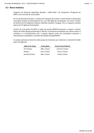 Formulário de Referência - 2012 - LOCALIZA RENT A CAR SA

Versão : 11

6.3 - Breve histórico
Programa  de  American  Depositary  Receipts  –  ADRs  Nível  I  da  Companhia  (“Programa  de 
ADRs”), sem emissão de novas ações. 
 
Em 31 de dezembro de 2011, o sistema de franquias da Localiza é administrado no Brasil pela 
controlada Localiza Franchising Brasil S.A. com 202 agências franqueadas. Em outros 7 países 
da América do Sul (Argentina, Bolívia, Colômbia, Equador, Paraguai, Peru e Uruguai) a Localiza 
opera com 47 agências franqueadas. 
 
A  partir  de  2  de  janeiro  de  2012  as  ações  da  Localiza  (RENT3)  passaram  a  compor  a  carteira 
teórica do Índice Bovespa (Ibovespa) e IBrX‐50. A entrada da Companhia nos índices mostra a 
confiança  e  o  reconhecimento  que  a  Localiza  adquiriu  junto  aos  investidores  nacionais  e 
internacionais e possibilita o aumento de liquidez do papel RENT3. 
 
A Localiza participa no Brasil do seleto grupo de empresas que receberam o Investment Grade 
pelas três agências: 
 
Agência de rating 

 

 

Fitch Ratings  

 

Escala global 

 

 
 

Escala nacional (Brasil) 

 

BBB‐ / Estável 

 

 

AA+(bra) / Estável 

 

 

 

 

 

Moody’s  

 

Baa3 / Estável 

 

Aa1.br / Estável 

 

 

 

 

 

Standard & Poors’ 

 

BBB‐ / Estável 

 

brAAA / Estável 

 

PÁGINA: 56 de 286

 