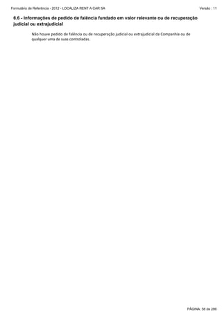 Formulário de Referência - 2012 - LOCALIZA RENT A CAR SA

Versão : 11

6.6 - Informações de pedido de falência fundado em valor relevante ou de recuperação
judicial ou extrajudicial
 
Não houve pedido de falência ou de recuperação judicial ou extrajudicial da Companhia ou de 
qualquer uma de suas controladas. 
 

PÁGINA: 58 de 286

 