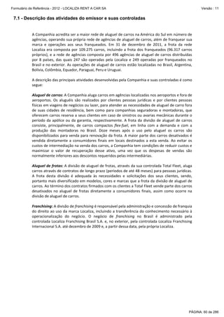 Formulário de Referência - 2012 - LOCALIZA RENT A CAR SA

Versão : 11

7.1 - Descrição das atividades do emissor e suas controladas
 
A Companhia acredita ser a maior rede de aluguel de carros na América do Sul em número de 
agências, operando sua própria rede de agências de aluguel de carros, além de franquear sua 
marca  e  operações  aos  seus  franqueados.  Em  31  de  dezembro  de  2011,  a  frota  da  rede 
Localiza  era  composta  por  109.275  carros,  incluindo  a  frota  dos  franqueados  (96.317  carros 
próprios),  e  a  rede  de  agências  composta  por  496  agências  de  aluguel  de  carros  distribuídas 
por  8  países,  das  quais  247  são  operadas  pela  Localiza  e  249  operadas  por  franqueados  no 
Brasil e no exterior. As operações de aluguel de carros estão localizadas no Brasil, Argentina, 
Bolívia, Colômbia, Equador, Paraguai, Peru e Uruguai. 
 
A descrição das principais atividades desenvolvidas pela Companhia e suas controladas é como 
segue: 
 
Aluguel de carros: A Companhia aluga carros em agências localizadas nos aeroportos e fora de 
aeroportos.  Os  aluguéis  são  realizados  por  clientes  pessoas  jurídicas  e  por  clientes  pessoas 
físicas em viagens de negócios ou lazer, para atender as necessidades de aluguel de carro fora 
de  suas  cidades  de  residência,  bem  como  para  companhias  seguradoras  e  montadoras,  que 
oferecem carros reserva a seus clientes em caso de sinistros ou avarias mecânicas durante o 
período  da  apólice  ou  da  garantia,  respectivamente.  A  frota  da  divisão  de  aluguel  de  carros 
consiste,  principalmente,  de  carros  compactos  flex‐fuel,  em  linha  com  a  demanda  e  com  a 
produção  das  montadoras  no  Brasil.  Doze  meses  após  o  uso  pelo  aluguel  os  carros  são 
disponibilizados para venda para renovação da frota. A maior parte dos carros desativados é 
vendida  diretamente  a  consumidores  finais  em  locais  destinados  a  esta  venda.  Ao  evitar  os 
custos de intermediação na venda dos carros, a Companhia tem condições de reduzir custos e 
maximizar  o  valor  de  recuperação  desse  ativo,  uma  vez  que  os  despesas  de  vendas  são 
normalmente inferiores aos descontos requeridos pelas intermediárias.  
 
Aluguel de frotas: A divisão de aluguel de frotas, através da sua controlada Total Fleet, aluga 
carros através de contratos de longo prazo (períodos de até 48 meses) para pessoas jurídicas. 
A  frota  desta  divisão  é  adequada  às  necessidades  e  solicitações  dos  seus  clientes,  sendo, 
portanto mais diversificado em modelos, cores e marcas que a frota da divisão de aluguel de 
carros. Ao término dos contratos firmados com os clientes a Total Fleet vende parte dos carros 
desativados  no  aluguel  de  frotas  diretamente  a  consumidores  finais,  assim  como  ocorre  na 
divisão de aluguel de carros. 
 
Franchising: A divisão de franchising é responsável pela administração e concessão de franquia 
do direito ao uso da  marca Localiza, incluindo a transferência  do conhecimento necessário à 
operacionalização  do  negócio.  O  negócio  de  franchising  no  Brasil  é  administrado  pela 
controlada Localiza Franchising Brasil S.A. e, no exterior, pela controlada Localiza Franchising 
Internacional S.A. até dezembro de 2009 e, a partir dessa data, pela própria Localiza. 
 
 

PÁGINA: 60 de 286

 