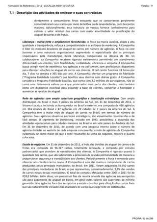 Formulário de Referência - 2012 - LOCALIZA RENT A CAR SA

Versão : 11

7.1 - Descrição das atividades do emissor e suas controladas
diretamente  a  consumidores  finais  enquanto  que  os  concorrentes  geralmente 
comercializaram seus carros por meio de leilões ou de revendedoras, com descontos 
maiores.  Adicionalmente,  esta  estrutura  de  vendas  fornece  conhecimento  para 
estimar  o  valor  residual  dos  carros  com  maior  assertividade  na  precificação  do 
aluguel de carros e de frotas. 
 
Liderança ‐  marca forte  e amplamente reconhecida. A força da marca Localiza, aliada a  alta 
qualidade e transparência, reforça a competitividade e os esforços de marketing. A Companhia 
é  líder  no  mercado  brasileiro  de  aluguel  de  carros  em  número  de  agências.  O  foco  no  core 
business  e  uma  estrutura  organizacional  segmentada  e  especializada  são  os  principais 
responsáveis  pela  manutenção  desta  liderança,  conquistada  na  década  de  80.  Os 
colaboradores  da  Companhia  recebem  rigoroso  treinamento  permitindo  um  atendimento 
diferenciado  aos  clientes,  com  flexibilidade,  cordialidade,  eficiência  e  simpatia.  A  Companhia 
busca  atingir  nível  de  excelência  nas  agências  e  no  call  center,  com  profissionais  disponíveis 
para oferecer soluções no aluguel de carros aos clientes. O call center funciona 24 horas por 
dia,  7  dias  na  semana  e  365  dias  por  ano.  A  Companhia  oferece  um  programa  de  fidelidade 
(“Programa  Fidelidade  Localiza”)  que  bonifica  seus  clientes  com  diárias  grátis.  A  Companhia 
considera o Programa Fidelidade Localiza, que conta com 3,0 milhões de participantes, não só 
como  uma  ferramenta  valiosa  para  que  possa  estar  mais  perto  dos  clientes,  mas  também 
como  um  dispositivo  essencial  para  expandir  a  base  de  clientes,  conservar  a  fidelidade  e 
aumentar as receitas de aluguel.  
 
Rede  de  agências  com  ampla  cobertura  geográfica  e  localização  estratégica.  Com  ampla 
distribuição  no  Brasil  e  mais  7  países  da  América  do  Sul,  em  31  de  dezembro  de  2011,  o 
Sistema Localiza, incluindo os franqueados no Brasil e exterior, era composto de 496 agências 
em  314  cidades  do  Brasil  e  47  agências  em  27  cidades  de  7  países  da  América  do  Sul.  A 
Companhia  tem  a  maior  rede  de  aluguel  de  carros  no  Brasil,  em  termos  de  número  de 
agências. Suas agências situam‐se em locais estratégicos, são visivelmente reconhecidas e de 
fácil  acesso.  O  segmento  de  franchising,  iniciado  em  1983,  possibilitou  a  expansão  das 
atividades  operacionais  para  cidades  menores  no  Brasil  e  em  sete  países  da  América  do  Sul. 
Em  31  de  dezembro  de  2011,  de  acordo  com  uma  pesquisa  interna  sobre  o  número  de 
agências listadas no website de cada empresa concorrente, a rede de agências da Companhia 
evidenciou‐se  como  maior  do  que  a  rede  resultante  da  soma  do  segundo,  terceiro  e  quarto 
colocados. 
 
Escala de negócios. Em 31 de dezembro de 2011, a frota das divisões de aluguel de carros e de 
frotas  era  composta  de  96.317  carros,  totalmente  renovada,  e  composta  por  veículos 
padronizados  que  atendam  às  necessidades  dos  clientes.  A  Companhia  é  rigorosa  quanto  à 
qualidade dos carros, que são submetidos a processos de revisão pormenorizada de maneira a 
proporcionar segurança e tranqüilidade aos clientes. Periodicamente a frota é renovada para 
oferecer  aos  clientes  carros  novos.  A  Companhia  é  uma  das  maiores  compradoras  de  carros 
produzidos  pelas  principais  montadoras  do  Brasil.  Em  2011,  foram  adquiridos  59.950  carros 
das  principais  montadoras  do  Brasil,  o  que  representou,  aproximadamente,  2,3%  das vendas 
de  carros novos dessas montadoras. O total  de  compras efetuadas entre 2005 e 2011 foi de 
R$9,0 bilhões. Além disso, um percentual fixo da receita oriunda das agências em aeroportos 
são  para  pagamento  do  aluguel  de  boxes,  em  geral  estes  valores  são  superiores  ao  mínimo 
garantido.  Nas  agências  fora  dos  aeroportos  a  escala  contribui  para  diluição  dos  custos  fixos 
que são naturalmente elevados nas atividades de varejo que exige rede de distribuição.  
 

PÁGINA: 62 de 286

 