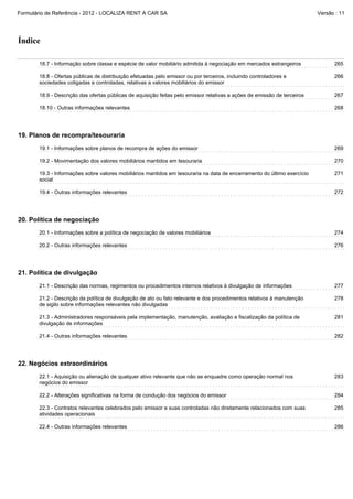 Formulário de Referência - 2012 - LOCALIZA RENT A CAR SA

Versão : 11

Índice
18.7 - Informação sobre classe e espécie de valor mobiliário admitida à negociação em mercados estrangeiros

265

18.8 - Ofertas públicas de distribuição efetuadas pelo emissor ou por terceiros, incluindo controladores e
sociedades coligadas e controladas, relativas a valores mobiliários do emissor

266

18.9 - Descrição das ofertas públicas de aquisição feitas pelo emissor relativas a ações de emissão de terceiros

267

18.10 - Outras informações relevantes

268

19. Planos de recompra/tesouraria
19.1 - Informações sobre planos de recompra de ações do emissor

269

19.2 - Movimentação dos valores mobiliários mantidos em tesouraria

270

19.3 - Informações sobre valores mobiliários mantidos em tesouraria na data de encerramento do último exercício
social

271

19.4 - Outras informações relevantes

272

20. Política de negociação
20.1 - Informações sobre a política de negociação de valores mobiliários

274

20.2 - Outras informações relevantes

276

21. Política de divulgação
21.1 - Descrição das normas, regimentos ou procedimentos internos relativos à divulgação de informações

277

21.2 - Descrição da política de divulgação de ato ou fato relevante e dos procedimentos relativos à manutenção
de sigilo sobre informações relevantes não divulgadas

278

21.3 - Administradores responsáveis pela implementação, manutenção, avaliação e fiscalização da política de
divulgação de informações

281

21.4 - Outras informações relevantes

282

22. Negócios extraordinários
22.1 - Aquisição ou alienação de qualquer ativo relevante que não se enquadre como operação normal nos
negócios do emissor

283

22.2 - Alterações significativas na forma de condução dos negócios do emissor

284

22.3 - Contratos relevantes celebrados pelo emissor e suas controladas não diretamente relacionados com suas
atividades operacionais

285

22.4 - Outras informações relevantes

286

 