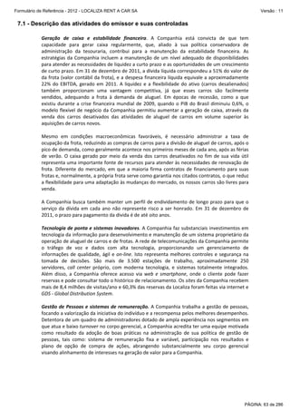Formulário de Referência - 2012 - LOCALIZA RENT A CAR SA

Versão : 11

7.1 - Descrição das atividades do emissor e suas controladas
Geração  de  caixa  e  estabilidade  financeira.  A  Companhia  está  convicta  de  que  tem 
capacidade  para  gerar  caixa  regularmente,  que,  aliado  à  sua  política  conservadora  de 
administração  da  tesouraria,  contribui  para  a  manutenção  da  estabilidade  financeira.  As 
estratégias  da  Companhia  incluem  a  manutenção  de  um  nível  adequado  de  disponibilidades 
para atender as necessidades de liquidez a curto prazo e as oportunidades de um crescimento 
de curto prazo. Em 31 de dezembro de 2011, a dívida líquida correspondeu a 51% do valor de 
da frota (valor contábil da frota), e a despesa financeira líquida equivale a aproximadamente 
22%  do  EBITDA,  gerado  em  2011.  A  liquidez  e  a  flexibilidade  do  ativo  (carros  desalienados) 
também  proporcionam  uma  vantagem  competitiva,  já  que  esses  carros  são  facilmente 
vendidos,  adequando  a  frota  à  demanda  de  aluguel.  Em  épocas  de  recessão,  como  a  que 
existiu  durante  a  crise  financeira  mundial  de  2009,  quando  o  PIB  do  Brasil  diminuiu  0,6%,  o 
modelo  flexível  de  negócio  da  Companhia  permitiu  aumentar  a  geração  de  caixa,  através  da 
venda  dos  carros  desativados  das  atividades  de  aluguel  de  carros  em  volume  superior  às 
aquisições de carros novos.   
 
Mesmo  em  condições  macroeconômicas  favoráveis,  é  necessário  administrar  a  taxa  de 
ocupação da frota, reduzindo as compras de carros para a divisão de aluguel de carros, após o 
pico de demanda, como geralmente acontece nos primeiros meses de cada ano, após as férias 
de  verão.  O  caixa  gerado  por  meio  da  venda  dos  carros  desativados  no  fim  de  sua  vida  útil 
representa uma importante fonte de recursos para atender às necessidades de renovação de 
frota.  Diferente  do  mercado,  em  que  a  maioria  firma  contratos  de  financiamento  para  suas 
frotas e, normalmente, a própria frota serve como garantia nos citados contratos, o que reduz 
a flexibilidade para uma adaptação às mudanças do mercado, os nossos carros são livres para 
venda. 
 
A  Companhia  busca  também  manter  um  perfil  de  endividamento  de  longo  prazo  para  que  o 
serviço  da  dívida  em  cada  ano  não  represente  risco  a  ser  honrado.  Em  31  de  dezembro  de 
2011, o prazo para pagamento da divida é de até oito anos. 
 
Tecnologia de ponta e sistemas inovadores. A Companhia faz substanciais investimentos em 
tecnologia da informação para desenvolvimento e manutenção de um sistema proprietário da 
operação de aluguel de carros e de frotas. A rede de telecomunicações da Companhia permite 
o  tráfego  de  voz  e  dados  com  alta  tecnologia,  proporcionando  um  gerenciamento  de 
informações  de  qualidade,  ágil  e  on‐line.  Isto  representa  melhores  controles  e  segurança  na 
tomada  de  decisões.  São  mais  de  3.500  estações  de  trabalho,  aproximadamente  250 
servidores,  call  center  próprio,  com  moderna  tecnologia,  e  sistemas  totalmente  integrados. 
Além  disso,  a  Companhia  oferece  acesso  via  web  e  smartphone,  onde  o  cliente  pode  fazer 
reservas e pode consultar todo o histórico de relacionamento. Os sites da Companhia recebem 
mais de 8,4 milhões de visitas/ano e 60,3% das reservas da Localiza foram feitas via internet e 
GDS ‐ Global Distribution System.  
 
Gestão  de  Pessoas  e  sistemas  de  remuneração.  A  Companhia  trabalha  a  gestão  de  pessoas, 
focando a valorização da iniciativa do indivíduo e a recompensa pelos melhores desempenhos. 
Detentora de um quadro de administradores dotado de ampla experiência nos segmentos em 
que atua e baixo turnover no corpo gerencial, a Companhia acredita ter uma equipe motivada 
como  resultado  da  adoção  de  boas  práticas  na  administração  de  sua  política  de  gestão  de 
pessoas,  tais  como:  sistema  de  remuneração  fixa  e  variável,  participação  nos  resultados  e 
plano  de  opção  de  compra  de  ações,  abrangendo  substancialmente  seu  corpo  gerencial 
visando alinhamento de interesses na geração de valor para a Companhia. 
 
 

PÁGINA: 63 de 286

 