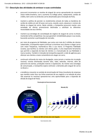 Formulário de Referência - 2012 - LOCALIZA RENT A CAR SA

Versão : 11

7.1 - Descrição das atividades do emissor e suas controladas
•

procurará  incrementar  as  receitas  de  aluguel  de  carros  aproveitando  da  crescente 
classe  média  brasileira,  com  o  aumento  no  tráfego  aéreo,  replacement,  cartões  de 
crédito, bem como na venda dos carros desativados para renovação da frota; 

•

manterá  a  política  de  parcelar  os  recebimentos  através  de  todas  as  bandeiras  de 
cartão de crédito em até 10 vezes sem juros, visando, assim, alavancar o número de 
diárias  no  aluguel  de  carros.  Neste  sentido,  a  Companhia  procurará  manter  uma 
variedade  de  ofertas  promocionais  destinadas  a  satisfazer  às  diferentes 
necessidades de seus clientes; 

 

 
•

manterá  sua  estratégia  de  consolidação  do  negócio  de  aluguel  de  carros  no  Brasil, 
mantendo tarifas competitivas mas que garantem rentabilidade graças à sua escala, 
buscando aumentar a participação de mercado; 

•

por meio do programa de fidelidade, que conta com mais de 3 milhões de clientes 
cadastrados, a Companhia espera continuar a incentivar seus clientes a alugar carros 
com  maior  frequência,  mantendo‐os  fiéis  à  sua  marca.  O  Programa  Fidelidade 
Localiza,  que  bonifica  os  clientes  com  diárias  grátis,  é  uma  importante  ferramenta 
que  permite  a  expansão  da  base  de  clientes  e  a  manutenção  da  sua  fidelidade  à 
marca Localiza. Também é intenção da Companhia expandir a rede de agências para 
oferecer aos clientes a maior conveniência em alugar um carro;  

•

continuará utilizando de meios de divulgação, como jornais e revistas de circulação 
nacional,  revistas  distribuídas  durante  vôos,  rádio,  televisão,  internet,  além  do 
patrocínio de eventos, produções teatrais e espetáculos. Ao manter esta estratégia 
de  comunicação,  a  Companhia  espera  estimular  a  demanda  pelo  aluguel  de  carros 
no Brasil; e 

•

a tendência crescente no  sentido da terceirização de  frotas (resultante de empresas 
que mantêm maior foco nas linhas essenciais de seu negócio e na redução de ativo 
não  essencial  às  mesmas)  apresenta‐nos  uma  oportunidade  para  a  expansão  de 
divisão de aluguel de frotas.  

 

 

 

Penetração da frota tercerizada

Brasil

Mundo (%)

58,3

Frota corporativa:
4.200.000

46,9
37,4
24,5

ol
an
da
H

U
ni
do

a

ei
no
R

Es
pa
nh

Fr
an
ça

a
an
h
le
m

ia

Tc
he
ca

R

ep
ú

bl
ic
a

Po
lô
n

ra
si
l
B

Frota alugada:
232.000

16,5

13,3

8,9

5,4

A

Frota‐alvo:
500.000

31.629
Menos de 50% da frota‐alvo está alugada.
Fonte: Datamonitor e ABLA

PÁGINA: 65 de 286

 