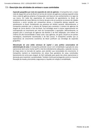 Formulário de Referência - 2012 - LOCALIZA RENT A CAR SA

Versão : 11

7.1 - Descrição das atividades do emissor e suas controladas
Expansão geográfica por meio da expansão da rede de agências. A Companhia tem a maior 
rede de aluguel de carros do Brasil em termos de número de agências e planeja expandir ainda 
mais a rede de agências próprias e franqueadas com base em seu conhecimento e no vigor de 
sua  marca.  Em  razão  das  expectativas  de  crescimento  da  agroindústria  no  Brasil,  do 
estabelecimento de novas fábricas no interior do país e de um aumento no número de cidades 
brasileiras  a  serem  servidas  por  companhias  aéreas,  a  Companhia  planeja  expandir  seu 
atendimento  no  Brasil,  fortalecendo  sua  presença  em  âmbito  nacional.  Adicionalmente,  a 
Companhia  pretende  usar  o  sistema  de  franquia  para  aumentar  o  número  de  agências  de 
aluguel  de  carros  dentro  e  fora  do  Brasil.  Sua  estratégia  atual  é  crescer  organicamente  em 
contraposição  ao  crescimento  por  meio  de  incorporações  e  aquisições.  Adicionalmente,  os 
projetos  para  a  construção  de  agências  são  flexíveis  e  de  fácil  adaptação,  com  ênfase  em 
critérios  de  alta  funcionalidade  e  baixo  custo.  Suas  agências,  em  geral,  situam‐se  em  pontos 
estratégicos,  visivelmente  reconhecidas  e  de  fácil  acesso.  A  Companhia  acredita  que  as 
expectativas  de  crescimento  econômico  do  Brasil  justificam  sua  estratégia  de  expansão 
geográfica. 
 
Manutenção  de  uma  sólida  estrutura  de  capital  e  uma  política  conservadora  de 
administração de caixa. A Companhia pretende crescer com rentabilidade e geração de caixa 
operacional, bem como manter perfil e nível de endividamento adequados, captando recursos 
de  longo  prazo  no  mercado  de  capitais,  para  atender  suas  necessidades  de  crescimento.  A 
Companhia  manterá  os  investimentos  em  ativos  fixos  geradores  de  caixa,  constituídos 
basicamente  de  carros  para  aluguel,  de  fácil  realização  para  ajuste  dos  ativos  operacionais  à 
demanda para maximizar a produtividade. Também continuará protegendo contra os riscos de 
flutuação da moeda, priorizando a segurança e a liquidez em relação à rentabilidade.

PÁGINA: 66 de 286

 
