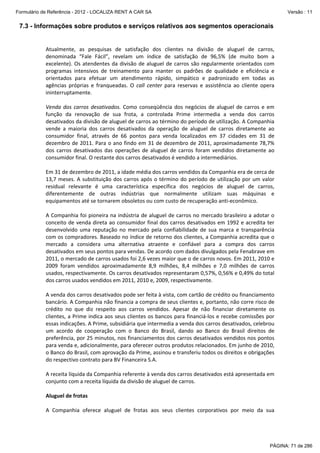 Formulário de Referência - 2012 - LOCALIZA RENT A CAR SA

Versão : 11

7.3 - Informações sobre produtos e serviços relativos aos segmentos operacionais
 
Atualmente,  as  pesquisas  de  satisfação  dos  clientes  na  divisão  de  aluguel  de  carros, 
denominada  “Fale  Fácil”,  revelam  um  índice  de  satisfação  de  96,5%  (de  muito  bom  a 
excelente).  Os  atendentes  da  divisão  de  aluguel  de  carros  são  regularmente  orientados  com 
programas  intensivos  de  treinamento  para  manter  os  padrões  de  qualidade  e  eficiência  e 
orientados  para  efetuar  um  atendimento  rápido,  simpático  e  padronizado  em  todas  as 
agências  próprias  e  franqueadas.  O  call  center  para  reservas  e  assistência  ao  cliente  opera 
ininterruptamente.  
 
Venda  dos  carros  desativados.  Como  conseqüência  dos  negócios  de  aluguel  de  carros  e  em 
função  da  renovação  de  sua  frota,  a  controlada  Prime  intermedia  a  venda  dos  carros 
desativados da divisão de aluguel de carros ao término do período de utilização. A Companhia 
vende  a  maioria  dos  carros  desativados  da  operação  de  aluguel  de  carros  diretamente  ao 
consumidor  final,  através  de  66  pontos  para  venda  localizados  em  37  cidades  em  31  de 
dezembro de 2011. Para o ano findo  em 31 de dezembro  de 2011, aproximadamente 78,7% 
dos  carros  desativados  das  operações  de  aluguel  de  carros  foram  vendidos  diretamente  ao 
consumidor final. O restante dos carros desativados é vendido a intermediários.  
 
Em 31 de dezembro de 2011, a idade média dos carros vendidos da Companhia era de cerca de 
13,7  meses.  A  substituição  dos  carros  após  o  término  do  período  de  utilização  por  um  valor 
residual  relevante  é  uma  característica  específica  dos  negócios  de  aluguel  de  carros, 
diferentemente  de  outras  indústrias  que  normalmente  utilizam  suas  máquinas  e 
equipamentos até se tornarem obsoletos ou com custo de recuperação anti‐econômico.  
 
A Companhia foi pioneira na indústria de aluguel de carros no mercado brasileiro a adotar o 
conceito de  venda direta  ao consumidor final dos carros desativados em 1992 e acredita  ter 
desenvolvido  uma  reputação  no  mercado  pela  confiabilidade  de  sua  marca  e  transparência 
com os compradores. Baseado no índice de retorno dos clientes, a Companhia acredita que o 
mercado  a  considera  uma  alternativa  atraente  e  confiável  para  a  compra  dos  carros 
desativados em seus pontos para vendas. De acordo com dados divulgados pela Fenabrave em 
2011, o mercado de carros usados foi 2,6 vezes maior que o de carros novos. Em 2011, 2010 e 
2009  foram  vendidos  aproximadamente  8,9  milhões,  8,4  milhões  e  7,0  milhões  de  carros 
usados, respectivamente. Os carros desativados representaram 0,57%, 0,56% e 0,49% do total 
dos carros usados vendidos em 2011, 2010 e, 2009, respectivamente.  
 
A venda dos carros desativados pode ser feita à vista, com cartão de crédito ou financiamento 
bancário. A Companhia não financia a compra de seus clientes e, portanto, não corre risco de 
crédito  no  que  diz  respeito  aos  carros  vendidos.  Apesar  de  não  financiar  diretamente  os 
clientes, a Prime indica aos seus clientes os bancos para financiá‐los e recebe comissões por 
essas indicações. A Prime, subsidiária que intermedia a venda dos carros desativados, celebrou 
um  acordo  de  cooperação  com  o  Banco  do  Brasil,  dando  ao  Banco  do  Brasil  direitos  de 
preferência, por 25 minutos, nos financiamentos dos carros desativados vendidos nos pontos 
para venda e, adicionalmente, para oferecer outros produtos relacionados. Em junho de 2010, 
o Banco do Brasil, com aprovação da Prime, assinou e transferiu todos os direitos e obrigações 
do respectivo contrato para BV Financeira S.A. 
 
A receita líquida da Companhia referente à venda dos carros desativados está apresentada em 
conjunto com a receita líquida da divisão de aluguel de carros.  
 
Aluguel de frotas 
 
A  Companhia  oferece  aluguel  de  frotas  aos  seus  clientes  corporativos  por  meio  da  sua 

PÁGINA: 71 de 286

 