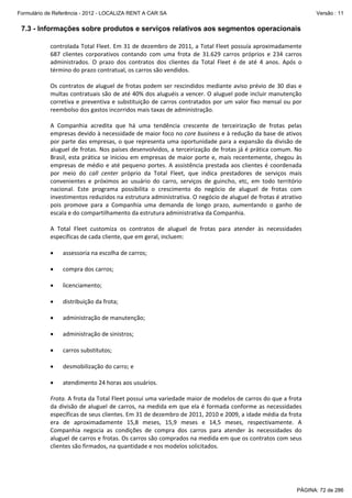 Formulário de Referência - 2012 - LOCALIZA RENT A CAR SA

Versão : 11

7.3 - Informações sobre produtos e serviços relativos aos segmentos operacionais
controlada Total Fleet. Em 31 de dezembro de 2011, a Total Fleet possuía aproximadamente 
687  clientes  corporativos  contando  com  uma  frota  de  31.629  carros  próprios  e  234  carros 
administrados.  O  prazo  dos  contratos  dos  clientes  da  Total  Fleet  é  de  até  4  anos.  Após  o 
término do prazo contratual, os carros são vendidos. 
 
Os  contratos  de  aluguel  de  frotas  podem  ser  rescindidos  mediante  aviso  prévio  de  30  dias  e 
multas contratuais são de até 40% dos aluguéis a vencer. O aluguel pode incluir manutenção 
corretiva  e  preventiva  e  substituição  de  carros  contratados  por  um  valor  fixo  mensal  ou  por 
reembolso dos gastos incorridos mais taxas de administração.  
 
A  Companhia  acredita  que  há  uma  tendência  crescente  de  terceirização  de  frotas  pelas 
empresas devido à necessidade de maior foco no core business e à redução da base de ativos 
por  parte  das  empresas, o  que  representa  uma  oportunidade  para  a  expansão  da  divisão  de 
aluguel de frotas. Nos países desenvolvidos, a terceirização de frotas já é prática comum. No 
Brasil,  esta  prática  se  iniciou  em  empresas  de  maior  porte  e,  mais  recentemente,  chegou  às 
empresas  de  médio  e  até  pequeno  portes.  A  assistência  prestada  aos  clientes  é  coordenada 
por  meio  do  call  center  próprio  da  Total  Fleet,  que  indica  prestadores  de  serviços  mais 
convenientes  e  próximos  ao  usuário  do  carro,  serviços  de  guincho,  etc,  em  todo  território 
nacional.  Este  programa  possibilita  o  crescimento  do  negócio  de  aluguel  de  frotas  com 
investimentos reduzidos na estrutura administrativa. O negócio de aluguel de frotas é atrativo 
pois  promove  para  a  Companhia  uma  demanda  de  longo  prazo,  aumentando  o  ganho  de 
escala e do compartilhamento da estrutura administrativa da Companhia. 
 
A  Total  Fleet  customiza  os  contratos  de  aluguel  de  frotas  para  atender  às  necessidades 
específicas de cada cliente, que em geral, incluem: 
 
• assessoria na escolha de carros; 
 
• compra dos carros; 
 
• licenciamento; 
 
• distribuição da frota; 
 
• administração de manutenção; 
 
• administração de sinistros; 
 
• carros substitutos; 
 
• desmobilização do carro; e  
 
• atendimento 24 horas aos usuários. 
 
Frota. A frota da Total Fleet possui uma variedade maior de modelos de carros do que a frota 
da divisão de aluguel de carros, na medida em que ela é formada conforme as necessidades 
específicas de seus clientes. Em 31 de dezembro de 2011, 2010 e 2009, a idade média da frota 
era  de  aproximadamente  15,8  meses,  15,9  meses  e  14,5  meses,  respectivamente.  A 
Companhia  negocia  as  condições  de  compra  dos  carros  para  atender  às  necessidades  do 
aluguel de carros e frotas. Os carros são comprados na medida em que os contratos com seus 
clientes são firmados, na quantidade e nos modelos solicitados. 

PÁGINA: 72 de 286

 