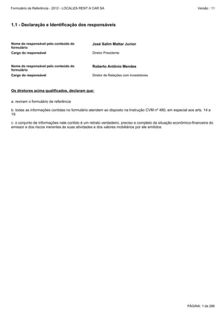 Formulário de Referência - 2012 - LOCALIZA RENT A CAR SA

Versão : 11

1.1 - Declaração e Identificação dos responsáveis

Nome do responsável pelo conteúdo do
formulário

José Salim Mattar Junior

Cargo do responsável

Diretor Presidente

Nome do responsável pelo conteúdo do
formulário

Roberto Antônio Mendes

Cargo do responsável

Diretor de Relações com Investidores

Os diretores acima qualificados, declaram que:
a. reviram o formulário de referência
b. todas as informações contidas no formulário atendem ao disposto na Instrução CVM nº 480, em especial aos arts. 14 a
19
c. o conjunto de informações nele contido é um retrato verdadeiro, preciso e completo da situação econômico-financeira do
emissor e dos riscos inerentes às suas atividades e dos valores mobiliários por ele emitidos

PÁGINA: 1 de 286

 