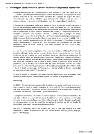 Formulário de Referência - 2012 - LOCALIZA RENT A CAR SA

Versão : 11

7.3 - Informações sobre produtos e serviços relativos aos segmentos operacionais
Em 31 de dezembro de 2011, a idade média dos carros vendidos da Total Fleet era de cerca de 
32,8  meses.  A  substituição  dos  carros  após  o  término  do  período  de  utilização  por  um  valor 
residual  relevante  é  uma  característica  específica  dos  negócios  de  aluguel  de  frotas, 
diferentemente  de  outras  indústrias  que  normalmente  utilizam  suas  máquinas  e 
equipamentos até se tornarem obsoletos ou com custo de recuperação anti‐econômico.  
 
A  Companhia  foi  pioneira na  indústria  de  aluguel  de  frotas  no mercado  brasileiro  a  adotar  o 
conceito de  venda direta  ao consumidor final dos carros desativados em 1992 e acredita  ter 
desenvolvido  uma  reputação  no  mercado  pela  confiabilidade  de  sua  marca  e  transparência 
com os compradores. Baseado no índice de retorno dos clientes, a Companhia acredita que o 
mercado  a  considera  uma  alternativa  atraente  e  confiável  para  a  compra  dos  carros 
desativados em seus pontos para vendas. De acordo com dados divulgados pela Fenabrave em 
2011, o mercado de carros usados foi 2,6 vezes maior que o de carros novos. Em 2011, 2010 e 
2009  foram  vendidos  aproximadamente  8,9  milhões,  8,4  milhões  e  7,0  milhões  de  carros 
usados,  respectivamente.  A  venda  dos  carros  desativados  da  Companhia  e  da  Total  Fleet 
representou  cerca  de  0,57%,  0,56%  e  0,49%  deste  mercado  em  2011,  2010  e  2009, 
respectivamente.  
 
A venda dos carros desativados pode ser feita à vista, com cartão de crédito ou financiamento 
bancário. A Companhia não financia a compra de seus clientes e, portanto, não corre risco de 
crédito  no  que  diz  respeito  aos  carros  vendidos.  Apesar  de  não  financiar  diretamente  os 
clientes, a Prime indica aos seus clientes os bancos para financiá‐los e recebe comissões por 
essas indicações. A Prime, subsidiária que intermedia a venda dos carros desativados, celebrou 
um  acordo  de  cooperação  com  o  Banco  do  Brasil,  dando  ao  Banco  do  Brasil  direitos  de 
preferência, por 25 minutos, nos financiamentos dos carros desativados vendidos nos pontos 
para venda e, adicionalmente, para oferecer outros produtos relacionados. Em junho de 2010, 
o Banco do Brasil, com aprovação da Prime, assinou e transferiu todos os direitos e obrigações 
do respectivo contrato para BV Financeira S.A. 
 
As receitas líquidas da controlada Total Fleet referentes à venda dos carros desativados estão 
apresentadas em conjunto com as receitas líquidas das divisões de aluguel de frotas.  
 
Franchising 
 
Em 1983, a Companhia iniciou sua expansão através do sistema de franchising, promovendo a 
interiorização da marca da Localiza no aluguel de carros no Brasil. Com o objetivo de expandir 
sua  rede  no  exterior,  a  Companhia  iniciou  o  processo  de  internacionalização  através  do 
franchising em 1992 com a abertura de 7 agências na Argentina.  
 
A Companhia desenvolveu um sistema de franchising que a permitiu expandir a cobertura de 
sua  rede  no  Brasil  e  no  exterior  sem  custo  de  abertura  de  novas  agências  em  mercados 
menores. Com a consolidação do know‐how em franchising no Brasil, a Companhia optou por 
se  internacionalizar  através  do  franchising  em  países  da  América  do  Sul  em  função  da 
proximidade geográfica e complementaridade econômica.  
 
Em  2012,  a  Companhia  volta  a  ter  presença  no  Chile,  já  com  sete  agências,  que  ainda 
encontram‐se em fase de estruturação, em cinco cidades chilenas (Santiago, Calama, Copiapo, 
Serena e Antofagasta).  
 

PÁGINA: 74 de 286

 