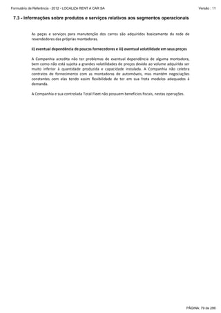 Formulário de Referência - 2012 - LOCALIZA RENT A CAR SA

Versão : 11

7.3 - Informações sobre produtos e serviços relativos aos segmentos operacionais
 
As  peças  e  serviços  para  manutenção  dos  carros  são  adquiridos  basicamente  da  rede  de 
revendedores das próprias montadoras. 
 
ii) eventual dependência de poucos fornecedores e iii) eventual volatilidade em seus preços 
 
A  Companhia  acredita  não  ter  problemas  de  eventual  dependência  de  alguma  montadora, 
bem como não está sujeita a grandes volatilidades de preços devido ao volume adquirido ser 
muito  inferior  à  quantidade  produzida  e  capacidade  instalada.  A  Companhia  não  celebra 
contratos  de  fornecimento  com  as  montadoras  de  automóveis,  mas  mantém  negociações 
constantes  com  elas  tendo  assim  flexibilidade  de  ter  em  sua  frota  modelos  adequados  à 
demanda. 
 
A Companhia e sua controlada Total Fleet não possuem benefícios fiscais, nestas operações.  
 

PÁGINA: 79 de 286

 