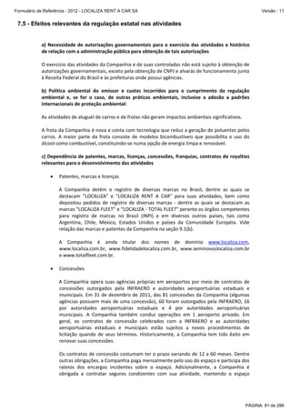 Formulário de Referência - 2012 - LOCALIZA RENT A CAR SA

Versão : 11

7.5 - Efeitos relevantes da regulação estatal nas atividades
 
a)  Necessidade  de  autorizações  governamentais  para  o  exercício  das  atividades  e  histórico 
de relação com a administração pública para obtenção de tais autorizações 
 
O exercício das atividades da Companhia e de suas controladas não está sujeito à obtenção de 
autorizações governamentais, exceto pela obtenção de CNPJ e alvarás de funcionamento junto 
à Receita Federal do Brasil e às prefeituras onde possui agências. 
 
b)  Política  ambiental  do  emissor  e  custos  incorridos  para  o  cumprimento  da  regulação 
ambiental  e,  se  for  o  caso,  de  outras  práticas  ambientais,  inclusive  a  adesão  a  padrões 
internacionais de proteção ambiental: 
 
As atividades de aluguel de carros e de frotas não geram impactos ambientais significativos.  
 
A frota da Companhia é nova e conta com tecnologia que reduz a geração de poluentes pelos 
carros.  A  maior  parte  da  frota  consiste  de  modelos  bicombustíveis  que  possibilita  o  uso  do 
álcool como combustível, constituindo‐se numa opção de energia limpa e renovável. 
 
c) Dependência de patentes, marcas, licenças, concessões, franquias, contratos de royalties 
relevantes para o desenvolvimento das atividades 
 
• Patentes, marcas e licenças 
 
A  Companhia  detém  o  registro  de  diversas  marcas  no  Brasil,  dentre  as  quais  se 
destacam  “LOCALIZA”  e  “LOCALIZA  RENT  A  CAR”  para  suas  atividades,  bem  como 
depositou  pedidos  de  registro  de  diversas  marcas  ‐  dentre  as  quais  se  destacam  as 
marcas “LOCALIZA FLEET” e “LOCALIZA ‐ TOTAL FLEET” perante os órgãos competentes 
para  registro  de  marcas  no  Brasil  (INPI)  e  em  diversos  outros  países,  tais  como 
Argentina,  Chile,  México,  Estados  Unidos  e  países  da  Comunidade  Européia.  Vide 
relação das marcas e patentes da Companhia na seção 9.1(b). 
 
A  Companhia  é  ainda  titular  dos  nomes  de  domínio  www.localiza.com, 
www.localiza.com.br,  www.fidelidadelocaliza.com.br,  www.seminovoslocaliza.com.br 
e www.totalfleet.com.br. 
 
• Concessões 
 
A  Companhia  opera  suas  agências  próprias  em  aeroportos  por  meio  de  contratos  de 
concessões  outorgados  pela  INFRAERO  e  autoridades  aeroportuárias  estaduais  e 
municipais. Em 31 de dezembro de 2011, das 81 concessões da Companhia (algumas 
agências possuem mais de uma concessão), 60 foram outorgados pela INFRAERO, 16 
por  autoridades  aeroportuárias  estaduais  e  4  por  autoridades  aeroportuárias 
municipais.  A  Companhia  também  conduz  operações  em  1  aeroporto  privado.  Em 
geral,  os  contratos  de  concessão  celebrados  com  a  INFRAERO  e  as  autoridades 
aeroportuárias  estaduais  e  municipais  estão  sujeitos  a  novos  procedimentos  de 
licitação  quando  de  seus  términos.  Historicamente,  a  Companhia  tem  tido  êxito  em 
renovar suas concessões. 
 
Os contratos de concessão costumam ter o prazo variando de 12 a 60 meses. Dentre 
outras obrigações, a Companhia paga mensalmente pelo uso do espaço e participa dos 
rateios  dos  encargos  incidentes  sobre  o  espaço.  Adicionalmente,  a  Companhia  é 
obrigada  a  contratar  seguros  condizentes  com  sua  atividade,  mantendo  o  espaço 

PÁGINA: 81 de 286

 