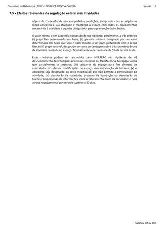 Formulário de Referência - 2012 - LOCALIZA RENT A CAR SA

Versão : 11

7.5 - Efeitos relevantes da regulação estatal nas atividades
objeto  da  concessão  de  uso  em  perfeitas  condições,  cumprindo  com  as  exigências 
legais  aplicáveis  à  sua  atividade  e  mantendo  o  espaço  com  todos  os  equipamentos 
necessários à atividade e aqueles obrigatórios para a prevenção de incêndios. 
 
O valor mensal a ser pago pela concessão de uso obedece, geralmente, a três critérios 
(i)  preço  fixo  determinado  em  Reais,  (ii)  garantia  mínima,  designado  por  um  valor 
determinado  em  Reais  que  será  o  valor  mínimo  a  ser  pago  juntamente  com  o  preço 
fixo, e (iii) preço variável, designado por uma porcentagem sobre o faturamento bruto 
da atividade realizada no espaço. Normalmente o percentual é de 5% da receita bruta.  
 
Estes  contratos  podem  ser  rescindidos  pela  INFRAERO  nas  hipóteses  de:  (i) 
descumprimento das condições previstas; (ii) cessão ou transferência do espaço, ainda 
que  parcialmente,  a  terceiros;  (iii)  utilizar‐se  do  espaço  para  fins  diversos  do 
contratado;  (iv)  efetuar  modificações  no  espaço  sem  autorização  da  Infraero;  (v)  o 
aeroporto  seja  desativado  ou  sofra  modificação  que  não  permita  a  continuidade  da 
atividade,  (vi)  dissolução  da  sociedade,  processo  de  liquidação  ou  decretação  de 
falência; (vii) omissão de informações sobre o faturamento bruto da sociedade; e (viii) 
atraso no pagamento por período superior a 30 dias. 
 

PÁGINA: 82 de 286

 