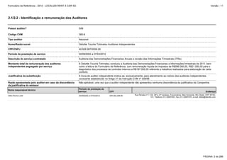 Formulário de Referência - 2012 - LOCALIZA RENT A CAR SA

Versão : 11

2.1/2.2 - Identificação e remuneração dos Auditores
Possui auditor?

SIM

Código CVM

385-9

Tipo auditor

Nacional

Nome/Razão social

Deloitte Touche Tohmatsu Auditores Independentes

CPF/CNPJ

49.928.567/0006-26

Período de prestação de serviço

30/09/2002 a 07/03/2012

Descrição do serviço contratado

Auditoria das Demonstrações Financeiras Anuais e revisão das Informações Trimestrais (ITRs).

Montante total da remuneração dos auditores
independentes segregado por serviço

A Deloitte Touche Tohmatsu conduziu a Auditoria das Demonstrações Financeiras e Informações trimestrais de 2011, bem
como a leitura do Formulário de Referência, com remuneração líquida de impostos de R$596.000,00, R$21.000,00 para o
diagnóstico dos processos de controles internos e R$197.000,00 referente a trabalhos realizados para elaboração de carta
conforto.

Justificativa da substituição

A troca de auditor independente motiva-se, exclusivamente, para atendimento ao rodízio dos auditores independentes,
consoante estabelecido no Artigo 31 da Instrução CVM nº 308/99.

Razão apresentada pelo auditor em caso da discordância
da justificativa do emissor

Não aplicável, uma vez que o auditor independente não apresentou nenhuma discordância da justificativa da Companhia.

Nome responsável técnico

Período de prestação de
serviço

Délio Rocha Leite

30/09/2002 a 07/03/2012

CPF
094.062.268-80

Endereço
Rua Paraíba nº 1.122, 20º e 21º andares, Funcionários, Belo Horizonte, MG, Brasil, CEP 30130141, Telefone (31) 32697400, Fax (31) 32697470, e-mail: dleite@deloitte.com

PÁGINA: 2 de 286

 