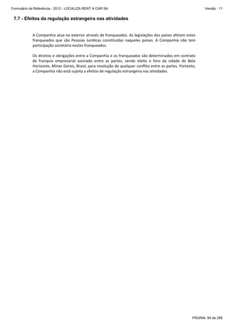 Formulário de Referência - 2012 - LOCALIZA RENT A CAR SA

Versão : 11

7.7 - Efeitos da regulação estrangeira nas atividades
 
A Companhia atua no exterior através de franqueados. As legislações dos países afetam estes 
franqueados  que  são  Pessoas  Jurídicas  constituídas  naqueles  países.  A  Companhia  não  tem 
participação societária nestes franqueados. 
 
Os direitos e obrigações entre a Companhia e os franqueados são determinados em contrato 
de  franquia  empresarial  assinado  entre  as  partes,  sendo  eleito  o  foro  da  cidade  de  Belo 
Horizonte, Minas Gerais, Brasil, para resolução de qualquer conflito entre as partes. Portanto, 
a Companhia não está sujeita a efeitos de regulação estrangeira nas atividades. 
 

PÁGINA: 84 de 286

 
