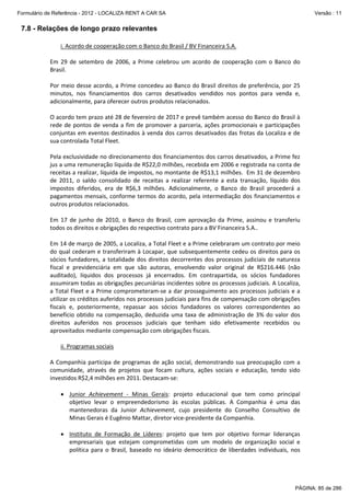 Formulário de Referência - 2012 - LOCALIZA RENT A CAR SA

Versão : 11

7.8 - Relações de longo prazo relevantes
i. Acordo de cooperação com o Banco do Brasil / BV Financeira S.A. 
 
Em  29  de  setembro  de  2006,  a  Prime  celebrou  um  acordo  de  cooperação  com  o  Banco  do 
Brasil. 
 
Por meio desse acordo, a Prime concedeu ao Banco do Brasil direitos de preferência, por 25 
minutos,  nos  financiamentos  dos  carros  desativados  vendidos  nos  pontos  para  venda  e, 
adicionalmente, para oferecer outros produtos relacionados. 
 
O acordo tem prazo até 28 de fevereiro de 2017 e prevê também acesso do Banco do Brasil à 
rede  de  pontos  de  venda  a  fim  de  promover  a  parceria,  ações  promocionais  e  participações 
conjuntas em eventos destinados à venda dos carros desativados das frotas da Localiza e de 
sua controlada Total Fleet. 
 
Pela exclusividade no direcionamento dos financiamentos dos carros desativados, a Prime fez 
jus a uma remuneração líquida de R$22,0 milhões, recebida em 2006 e registrada na conta de 
receitas a realizar, líquida de impostos, no montante de R$13,1 milhões.  Em 31 de dezembro 
de  2011,  o  saldo  consolidado  de  receitas  a  realizar  referente  a  esta  transação,  líquido  dos 
impostos  diferidos,  era  de  R$6,3  milhões.  Adicionalmente,  o  Banco  do  Brasil  procederá  a 
pagamentos mensais, conforme termos do acordo,  pela intermediação dos financiamentos e 
outros produtos relacionados.  
 
Em  17  de  junho  de  2010,  o  Banco  do  Brasil,  com  aprovação  da  Prime,  assinou  e  transferiu 
todos os direitos e obrigações do respectivo contrato para a BV Financeira S.A.. 
 
Em 14 de março de 2005, a Localiza, a Total Fleet e a Prime celebraram um contrato por meio 
do qual cederam e transferiram à Locapar, que subsequentemente cedeu os direitos para os 
sócios  fundadores,  a  totalidade  dos  direitos  decorrentes  dos  processos  judiciais  de  natureza 
fiscal  e  previdenciária  em  que  são  autoras,  envolvendo  valor  original  de  R$216.446  (não 
auditado),  líquidos  dos  processos  já  encerrados.  Em  contrapartida,  os  sócios  fundadores 
assumiram todas as obrigações pecuniárias incidentes sobre os processos judiciais. A Localiza, 
a Total Fleet  e a Prime comprometeram‐se a  dar prosseguimento aos processos judiciais  e a 
utilizar os créditos auferidos nos processos judiciais para fins de compensação com obrigações 
fiscais  e,  posteriormente,  repassar  aos  sócios  fundadores  os  valores  correspondentes  ao 
benefício  obtido  na  compensação,  deduzida  uma  taxa  de  administração  de  3%  do  valor  dos 
direitos  auferidos  nos  processos  judiciais  que  tenham  sido  efetivamente  recebidos  ou 
aproveitados mediante compensação com obrigações fiscais.  
 
ii. Programas sociais 
 
A  Companhia  participa  de  programas  de  ação  social,  demonstrando  sua  preocupação  com  a 
comunidade,  através  de  projetos  que  focam  cultura,  ações  sociais  e  educação,  tendo  sido 
investidos R$2,4 milhões em 2011. Destacam‐se: 
 
• Junior  Achievement  ‐  Minas  Gerais:  projeto  educacional  que  tem  como  principal 
objetivo  levar  o  empreendedorismo  às  escolas  públicas.  A  Companhia  é  uma  das 
mantenedoras  da  Junior  Achievement,  cujo  presidente  do  Conselho  Consultivo  de 
Minas Gerais é Eugênio Mattar, diretor vice‐presidente da Companhia. 
 
• Instituto  de  Formação  de  Líderes:  projeto  que  tem  por  objetivo  formar  lideranças 
empresariais  que  estejam  comprometidas  com  um  modelo  de  organização  social  e 
política  para  o  Brasil,  baseado  no  ideário  democrático  de  liberdades  individuais,  nos 

PÁGINA: 85 de 286

 